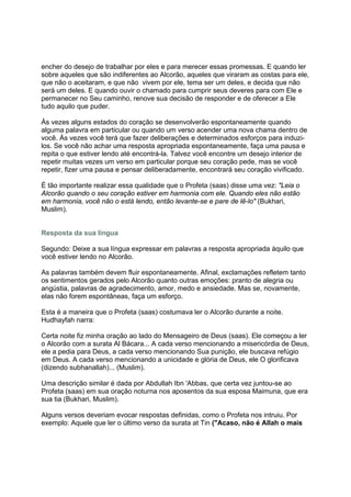 encher do desejo de trabalhar por eles e para merecer essas promessas. E quando ler
sobre aqueles que são indiferentes ao Alcorão, aqueles que viraram as costas para ele,
que não o aceitaram, e que não vivem por ele, tema ser um deles, e decida que não
será um deles. E quando ouvir o chamado para cumprir seus deveres para com Ele e
permanecer no Seu caminho, renove sua decisão de responder e de oferecer a Ele
tudo aquilo que puder.

Às vezes alguns estados do coração se desenvolverão espontaneamente quando
alguma palavra em particular ou quando um verso acender uma nova chama dentro de
você. Ás vezes você terá que fazer deliberações e determinados esforços para induzi-
los. Se você não achar uma resposta apropriada espontaneamente, faça uma pausa e
repita o que estiver lendo até encontrá-la. Talvez você encontre um desejo interior de
repetir muitas vezes um verso em particular porque seu coração pede, mas se você
repetir, fizer uma pausa e pensar deliberadamente, encontrará seu coração vivificado.

É tão importante realizar essa qualidade que o Profeta (saas) disse uma vez: "Leia o
Alcorão quando o seu coração estiver em harmonia com ele. Quando eles não estão
em harmonia, você não o está lendo, então levante-se e pare de lê-lo" (Bukhari,
Muslim).


Resposta da sua língua

Segundo: Deixe a sua língua expressar em palavras a resposta apropriada àquilo que
você estiver lendo no Alcorão.

As palavras também devem fluir espontaneamente. Afinal, exclamações refletem tanto
os sentimentos gerados pelo Alcorão quanto outras emoções: pranto de alegria ou
angústia, palavras de agradecimento, amor, medo e ansiedade. Mas se, novamente,
elas não forem espontâneas, faça um esforço.

Esta é a maneira que o Profeta (saas) costumava ler o Alcorão durante a noite.
Hudhayfah narra:

Certa noite fiz minha oração ao lado do Mensageiro de Deus (saas). Ele começou a ler
o Alcorão com a surata Al Bácara... A cada verso mencionando a misericórdia de Deus,
ele a pedia para Deus, a cada verso mencionando Sua punição, ele buscava refúgio
em Deus. A cada verso mencionando a unicidade e glória de Deus, ele O glorificava
(dizendo subhanallah)... (Muslim).

Uma descrição similar é dada por Abdullah Ibn 'Abbas, que certa vez juntou-se ao
Profeta (saas) em sua oração noturna nos aposentos da sua esposa Maimuna, que era
sua tia (Bukhari, Muslim).

Alguns versos deveriam evocar respostas definidas, como o Profeta nos intruiu. Por
exemplo: Aquele que ler o último verso da surata at Tin ("Acaso, não é Allah o mais
 