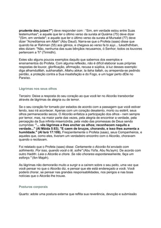prudente dos juízes?") deve responder com : “Sim, em verdade estou entre Suas
testemunhas"; e aquele que ler o último verso da surata al Quiáma (75) deve dizer
"(Sim, em verdade"; e aquele que ler o último verso da surata al Mursalat (77) deve
dizer "Acreditamos em Allah" (Abu Daud). Narra-se que o Profeta (saas) disse que
quando lia ar Rahman (55) aos gênios, e chegava ao verso fa bi ayyi... tukadhdhiban,
eles diziam: "Não, nenhuma das suas bênçãos recusamos, ó Senhor; todos os louvores
pertencem a Ti" (Tirmidhi).

Estes são alguns poucos exemplos daquilo que sabemos dos exemplos e
ensinamentos do Profeta. Com alguma reflexão, não é difícil elaborar suas próprias
respostas de louvor, glorificação, afirmação, recusa e súplica, à luz desses exemplo:
diga alhamdulillah, subhanallah, Allahu abkar, la ilaha ilallah, ou arrependa-se pedindo
perdão, a proteção contra a Sua insatisfação e do Fogo, e um lugar perto dEle no
Paraíso.


Lágrimas nos seus olhos

Terceiro: Deixe a resposta do seu coração ao que você ler no Alcorão transbordar
através de lágrimas de alegria ou de temor.

Se o seu coração for tomado por estados de acordo com a passagem que você estiver
lendo, isso irá acontecer. Apenas com um coração desatento, morto ou estéril, seus
olhos permanecerão secos. O Alcorão enfatiza a participação dos olhos - nem sempre
por temor, mas, na maior parte das vezes, pela alegria de encontrar a verdade, pela
percepção da Sua infinita misericórdia, pela visão das promessas de Deus sendo
cumpridas: "... vês lágrimas a lhes encher os olhos; reconhecem naquilo a
verdade..." (Al Máida 5:83). "E caem de bruços, chorando, e isso lhes aumenta a
humildade." (Al Isrá 17:109). Freqüentemente o Profeta (saas), seus Companheiros, e
aqueles que, como eles, tiveram um verdadeiro encontro com o Alcorão, choravam
quando o recitavam.

Foi relatado que o Profeta (saas) disse: Certamente o Alcorão foi enviado com
sofrimento. Por isso, quando você o lê, sofre" (Abu Ya'la, Abu Nu'aym). De acordo com
outro Hadith: Leia o Alcorão e chore. Se não chorares espontaneamente, faça um
esforço." (Ibn Majah).

As lágrimas não demorarão muito a surgir e a caírem sobre o seu peito, uma vez que
você pensar no que o Alcorão diz, e pensar que ele está endereçado a você. Você
poderá chorar, se pensar nas grandes responsabilidades, nos perigos e nas boas
notícias que o Alcorão lhe trouxe.


Posturas corporais

Quarto: adote uma postura externa que reflita sua reverência, devoção e submissão
 