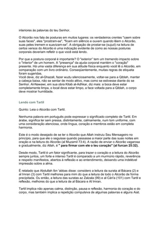 interiores às palavras do teu Senhor.

O Alcorão nos fala de posturas em muitos lugares: os verdadeiros crentes "caem sobre
suas faces", eles "prostram-se", "ficam em silêncio e ouvem quando lêem o Alcorão,
suas peles tremem e suavizam-se". A obrigação de prostar-se (sujud) na leitura de
certos versos do Alcorão é uma indicação evidente de como as nossas posturas
corporais deveriam refletir o que você está lendo.

Por que a postura corporal é importante? O "exterior” tem um tremendo impacto sobre
o "interior" de um homem. A "presença" da ajuda corporal mantém o "coração"
presente. Há uma vasta diferença em sua atitude física enquanto você lê o Alcorão, em
comparação com um livro ordinário. Conseqüentemente, muitas regras de etiqueta
foram sugeridas.
Você deve, diz al-Ghazali, fazer wudu silenciosamente, voltar-se para a Qiblah, manter
a cabeça baixa, não se sentar de modo altivo, mas como se estivesse diante do se
Senhor. Al-Nawawi, em sua obra Kitab al-Adhkar, diz mais: a boca deve estar
completamente limpa, o local deve estar limpo, a face voltada para a Qiblah, o corpo
deve mostrar humildade.


Lendo com Tartil

Quinto: Leia o Alcorão com Tartil.

Nenhuma palavra em português pode expressar o significado completo de Tartil. Em
árabe, significa ler sem pressa, distintamente, calmamente, num tom uniforme, com
uma consideração atenciosa, onde língua, coração e membros estão em completa
harmonia.

Este é o modo desejado de se ler o Alcorão que Allah instruiu Seu Mensageiro no
princípio, para que ele o seguisse quando passasse a maior parte das suas noites em
oração e na leitura do Alcorão (al Muzamil 73:4). A razão de enviar o Alcorão vagarosa
e gradualmente, diz Allah, é " para firmar com ele o teu coração" (al furcan 25:32).

Desde modo, Tartil é um fator significante, para trazer o coração e a leitura do Alcorão
sempre juntos, um forte e intenso Tartil é comparado a um murmúrio rápido, reverência
e respeito manifestos, abertos à reflexão e ao entendimento, deixando uma indelével
impressão sobre a alma.

É relatado que Abdullah Ibn 'abbas disse: considero a leitura da surata al Bácara (2) e
al Imran (3) com Tartil melhores para mim do que a leitura de todo o Alcorão de forma
precipitada. Ou então, a leitura das suratas az Zalzala (99) e al Cári'a (101) com Tartil e
reflexão, melhores do que a leitura de al Bácara e Al Imran.

Tartil implica não apenas calma, distinção, pausa e reflexão, harmonia do coração e do
corpo, mas também implica a repetição compulsiva de algumas palavras e alguns Aiat.
 