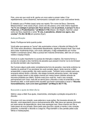 Pois, uma vez que você os lê, ganha um novo sabor e prazer neles. E ler
repetidamente, como dissemos, harmonizará o coração com o que você estiver lendo.

É relatado que o Profeta (saas) certa vez repetiu "Em nome de Deus, Clemente,
Misericordioso" vinte vezes (Ihya'). Outra vez ele passou uma noite inteira repetindo
"se Tu os castigas é porque são Teus servos; e se os perdoas, é porque Tu és o
Poderoso, o Prudentíssimo." (al Máida 5:118) (Nasa'i, Ibn Majah). Said Ibn Jubair
certa vez ficou repetindo o verso "E vós, ó pecadores, afastai-vos agora, dos
crentes" (Ya Sin 36:59) em prantos (Ihya').

Auto-purificação

Sexto: Purifique-se tanto quanto puder.

Você sabe que apenas os "puros" são autorizados a tocar o Alcorão (al Wáqui'a 56:
79). Este verso alcorânico, interpretado liberalmente, significa limpeza ritual. Que você
deve estar ritualmente limpo, com wudu (ablução), é algo estabelecido por muitos
Hadith e consensos (Ijma'). Mas a pureza tem maiores dimensões, além de um corpo,
vestes e espaço limpos.

Você já viu quão importante é a pureza de intenção e objetivo. Da mesma forma a
pureza do coração e dos membros de pecados que possam incorrer na ira do Emissor
do Alcorão também são importantes.

Ser humano algum pode estar completamente livre de pecados; mas tente evitá-los na
medida do possível. E se acontecer de você cometer algum, tente recorrer a Allah
arrependido, e peça perdão, tão cedo quanto puder. Também tome cuidado para que,
enquanto estiver lendo o Alcorão, não esteja comendo alimentos haram, não esteja
usando roupas haram e não esteja vivendo por meios haram (obtidos através de
recursos proibidos por Allah). Quanto mais puro você for, mais o seu coração
permanecerá com você, mais ele se abrirá para o Alcorão e mais irá entendê-lo e tirar
benefícios dele, e você estará entre aqueles que foram autorizados a tocar o "Alcorão
honorabilíssimo, num Livro bem guardado" (al Wáqui'a 56:77-78).


Buscando a ajuda de Allah (Du'a)

Sétimo: peça a Allah Sua ajuda, misericórdia, orientação e proteção enquanto lê o
Alcorão.

E busque com seu coração, suas palavras e suas ações. Na travessia através do
Alcorão, você dependerá única e exclusivamente dEle. Não deve ser apenas dominado
por esse senso de dependência, deve mas expressar isso. Deve chamar por Ele a
cada passo da sua jornada. Deve pedir para que Ele o ajude a manter o seu coração
presente, a entender o Alcorão e a segui-lo. Peça também o Seu perdão pelas suas
falhas e inadequações.
 