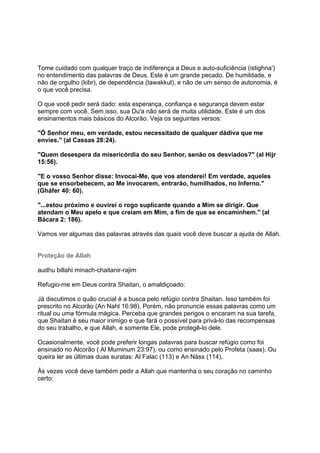 Tome cuidado com qualquer traço de indiferença a Deus e auto-suficiência (istighna')
no entendimento das palavras de Deus. Este é um grande pecado. De humildade, e
não de orgulho (kibr), de dependência (tawakkul), e não de um senso de autonomia, é
o que você precisa.

O que você pedir será dado: esta esperança, confiança e segurança devem estar
sempre com você. Sem isso, sua Du'a não será de muita utilidade. Este é um dos
ensinamentos mais básicos do Alcorão. Veja os seguintes versos:

"Ó Senhor meu, em verdade, estou necessitado de qualquer dádiva que me
envies." (al Cassas 28:24).

"Quem desespera da misericórdia do seu Senhor, senão os desviados?" (al Hijr
15:56).

"E o vosso Senhor disse: Invocai-Me, que vos atenderei! Em verdade, aqueles
que se ensorbebecem, ao Me invocarem, entrarão, humilhados, no Inferno."
(Gháfer 40: 60).

"...estou próximo e ouvirei o rogo suplicante quando a Mim se dirigir. Que
atendam o Meu apelo e que creiam em Mim, a fim de que se encaminhem." (al
Bácara 2: 186).

Vamos ver algumas das palavras através das quais você deve buscar a ajuda de Allah.


Proteção de Allah

audhu billahi minach-chaitanir-rajim

Refugio-me em Deus contra Shaitan, o amaldiçoado:

Já discutimos o quão crucial é a busca pelo refúgio contra Shaitan. Isso também foi
prescrito no Alcorão (An Nahl 16:98). Porém, não pronuncie essas palavras como um
ritual ou uma fórmula mágica. Perceba que grandes perigos o encaram na sua tarefa,
que Shaitan é seu maior inimigo e que fará o possível para privá-lo das recompensas
do seu trabalho, e que Allah, e somente Ele, pode protegê-lo dele.

Ocasionalmente, você pode preferir longas palavras para buscar refúgio como foi
ensinado no Alcorão ( Al Muminum 23:97), ou como ensinado pelo Profeta (saas). Ou
queira ler as últimas duas suratas: Al Falac (113) e An Náss (114).

Às vezes você deve também pedir a Allah que mantenha o seu coração no caminho
certo:
 
