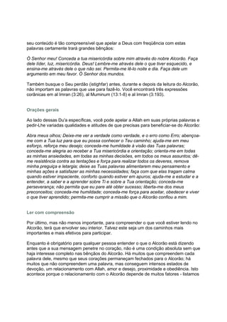 seu conteúdo é tão compreensível que apelar a Deus com freqüência com estas
palavras certamente trará grandes bênçãos:

Ó Senhor meu! Conceda a tua misericórdia sobre mim através do nobre Alcorão. Faça
dele líder, luz, misericórdia. Deus! Lembre-me através dele o que tiver esquecido, e
ensina-me através dele o que não sei. Permita-me lê-lo noite e dia. Faça dele um
argumento em meu favor. Ó Senhor dos mundos.

Também busque o Seu perdão (istighfar) antes, durante e depois da leitura do Alcorão,
não importam as palavras que use para fazê-lo. Você encontrará três expressões
corânicas em al Imran (3:26), al Muminum (13:1-8) e al Imran (3:193).


Orações gerais

Ao lado dessas Du'a específicas, você pode apelar a Allah em suas próprias palavras e
pedir-Lhe variadas qualidades e atitudes de que precisas para beneficiar-se do Alcorão:

Abra meus olhos; Deixe-me ver a verdade como verdade, e o erro como Erro; abençoa-
me com a Tua luz para que eu possa conhecer o Teu caminho; ajuda-me em meu
esforço, reforça meu desejo; conceda-me humildade à visão das Tuas palavras;
conceda-me alegria ao receber a Tua misericórdia e orientação; orienta-me em todas
as minhas ansiedades, em todas as minhas decisões, em todos os meus assuntos; dê-
me resistência contra as tentações e força para realizar todos os deveres, remova
minha preguiça e letargia; deixe as Tuas palavras alimentarem meu pensamento e
minhas ações e satisfazer as minhas necessidades; faça com que elas tragam calma
quando estiver impaciente, conforto quando estiver em apuros; ajuda-me a estudar e a
entender, a saber e a aprender sobre Ti e sobre a Tua orientação; conceda-me
perseverança; não permita que eu pare até obter sucesso; liberta-me dos meus
preconceitos; conceda-me humildade; conceda-me força para aceitar, obedecer e viver
o que tiver aprendido; permita-me cumprir a missão que o Alcorão confiou a mim.


Ler com compreensão

Por último, mas não menos importante, para compreender o que você estiver lendo no
Alcorão, terá que envolver seu interior. Talvez este seja um dos caminhos mais
importantes e mais efetivos para participar.

Enquanto é obrigatório para qualquer pessoa entender o que o Alcorão está dizendo
antes que a sua mensagem penetre no coração, não é uma condição absoluta sem que
haja interesse completo nas bênçãos do Alcorão. Há muitos que compreendem cada
palavra dele, mesmo que seus corações permaneçam fechados para o Alcorão; há
muitos que não compreendem uma palavra, mas conseguem intensos estados de
devoção, um relacionamento com Allah, amor e desejo, proximidade e obediência. Isto
acontece porque o relacionamento com o Alcorão depende de muitos fatores - listamos
 