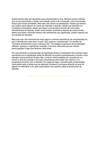anteriormente sete pré-requisitos cuja compreensão é uma. Sempre haverá milhões
que nunca aprenderão o árabe nem estarão aptos a ler a tradução, nem encontrarão
tempo para essas atividades. Mas eles não devem se desesperar. Desde que tentem
seu melhor para adquirir os meios de entender o Alcorão, desde que abordem as
condições necessárias, desde que façam uma tentativa sincera de viver pelos
ensinamentos do Alcorão, assim como tentam conhecê-lo através de outras fontes,
desde que leiam o Alcorão mesmo não entendendo seu significado, podem esperar por
sua porção de bênçãos.

Mas tudo isso não diminuirá de modo algum a imensa importância da compreensão do
que o Alcorão tem para dizer a você. Aqui usamos “compreender” no sentido de
“conhecer diretamente o que o discurso diz”. Os estágios superiores de ponderação,
reflexão, alcançar o significado completo, e torná-lo relevante para as nossas
preocupações é algo que faremos mais tarde.

Por que somente a compreensão do significado direto é necessária? Em primeiro lugar,
concentrar-se no significado direto do Alcorão irá ajudá-lo grandemente a manter a sua
atenção exclusivamente focada nele, a induzir vários estágios de consciência e a
induzir a atos do coração e do corpo necessários para trazer seu interior a um
penetrante encontro com o Alcorão. Em segundo lugar, somente pela compreensão
você estará apto a deixar que as palavras comecem o processo através do qual irá
adquirir e intensificar a fé, pelo qual poderá viver pela fé, pelos ensinamentos do
Alcorão.
 