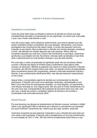 Capítulo 4: Estudo e Compreensão




Importância e necessidade

Você não pode obter todas as bênçãos e tesouros do Alcorão ao menos que seja
completamente devotado à compreensão do seu significado, ao menos que você saiba
o que o seu Criador está dizendo a você.

Isso não é para negar, como dissemos anteriormente, que mesmo aqueles que não
podem entendê-lo podem compartilhar das suas bênçãos. Obviamente, uma maioria
esmagadora dos muçulmanos não sabem árabe, e muitos não possuem nenhuma
tradução no seu idioma. Mas se eles lerem o Alcorão com sincera devoção, reverência
e amor, não falharão em receber algumas das suas riquezas. Afinal, estar na
companhia daquele que você ama, mesmo não conhecendo a sua língua, certamente
aprofunda a sua relação com ele. No entanto, imensas serão as bênçãos e mais forte
será o relacionamento se você também entender o que ele está dizendo.

Por outro lado, a mera compreensão do significado pode não ser proveitosa. Muitos
ouviram o Alcorão dos lábios do Profeta (saas) e entenderam cada palavra dele;
contudo, se desviaram. Milhões de pessoas cujo idioma é o árabe entendem o Alcorão;
no entanto, ele não tem impacto sobre suas vidas. Um grande número de especialistas,
tanto muçulmanos quanto não muçulmanos, passam a vida toda estudando e lendo o
Alcorão, e seu conhecimento dificilmente falha; mas eles permanecem impenetráveis
ao seu toque.

Apesar disso, a necessidade urgente de devotar-se à compreensão do Alcorão
permanece. O Alcorão veio como uma orientação, lembrança, admoestação e cura.
Não é uma mera fonte de recompensas (thawab), um ritual sagrado, um sacramento,
uma relíquia venerada ou uma mágica santa. Ele veio para te mudar radicalmente e te
dar uma nova vida. Compreendê-lo não é garantia de encontrar essa nova vida, mas,
sem isso, a tarefa de cumprir o verdadeiro objetivo do Alcorão e de convidar a
humanidade à ele será extremamente difícil.


Estudo Pessoal

Por que devemos nos devotar ao entendimento do Alcorão e pensar, ponderar e refletir
sobre o seu significado? Não é suficiente que o leiamos ou escutemos sua exposição
por quem entende? Certamente não, mesmo que isso seja, também, essencial.

Você deve empenhar-se para absorver e descobrir o que o Alcorão tem para dizer por
uma razão muito importante. O Alcorão não é simplesmente um livro de conhecimento,
ou uma coleção de "sim" e "não". Ele não informa simplesmente sobre Deus e o que
 