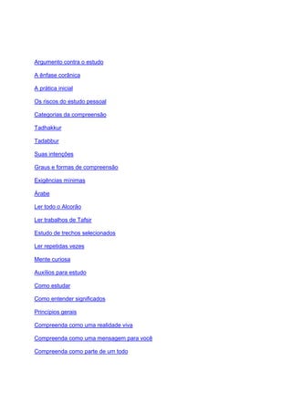 Argumento contra o estudo

A ênfase corânica

A prática inicial

Os riscos do estudo pessoal

Categorias da compreensão

Tadhakkur

Tadabbur

Suas intenções

Graus e formas de compreensão

Exigências mínimas

Árabe

Ler todo o Alcorão

Ler trabalhos de Tafsir

Estudo de trechos selecionados

Ler repetidas vezes

Mente curiosa

Auxílios para estudo

Como estudar

Como entender significados

Princípios gerais

Compreenda como uma realidade viva

Compreenda como uma mensagem para você

Compreenda como parte de um todo
 
