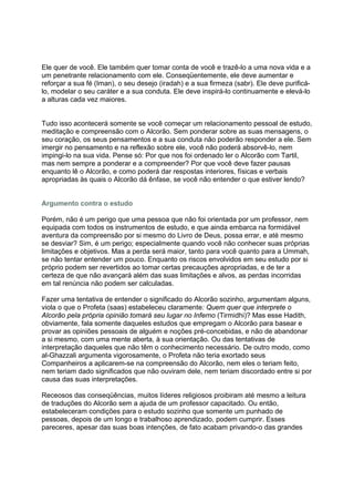 Ele quer de você. Ele também quer tomar conta de você e trazê-lo a uma nova vida e a
um penetrante relacionamento com ele. Conseqüentemente, ele deve aumentar e
reforçar a sua fé (Iman), o seu desejo (iradah) e a sua firmeza (sabr). Ele deve purificá-
lo, modelar o seu caráter e a sua conduta. Ele deve inspirá-lo continuamente e elevá-lo
a alturas cada vez maiores.


Tudo isso acontecerá somente se você começar um relacionamento pessoal de estudo,
meditação e compreensão com o Alcorão. Sem ponderar sobre as suas mensagens, o
seu coração, os seus pensamentos e a sua conduta não poderão responder a ele. Sem
imergir no pensamento e na reflexão sobre ele, você não poderá absorvê-lo, nem
impingi-lo na sua vida. Pense só: Por que nos foi ordenado ler o Alcorão com Tartil,
mas nem sempre a ponderar e a compreender? Por que você deve fazer pausas
enquanto lê o Alcorão, e como poderá dar respostas interiores, físicas e verbais
apropriadas às quais o Alcorão dá ênfase, se você não entender o que estiver lendo?


Argumento contra o estudo

Porém, não é um perigo que uma pessoa que não foi orientada por um professor, nem
equipada com todos os instrumentos de estudo, e que ainda embarca na formidável
aventura da compreensão por si mesmo do Livro de Deus, possa errar, e até mesmo
se desviar? Sim, é um perigo; especialmente quando você não conhecer suas próprias
limitações e objetivos. Mas a perda será maior, tanto para você quanto para a Ummah,
se não tentar entender um pouco. Enquanto os riscos envolvidos em seu estudo por si
próprio podem ser revertidos ao tomar certas precauções apropriadas, e de ter a
certeza de que não avançará além das suas limitações e alvos, as perdas incorridas
em tal renúncia não podem ser calculadas.

Fazer uma tentativa de entender o significado do Alcorão sozinho, argumentam alguns,
viola o que o Profeta (saas) estabeleceu claramente: Quem quer que interprete o
Alcorão pela própria opinião tomará seu lugar no Inferno (Tirmidhi)? Mas esse Hadith,
obviamente, fala somente daqueles estudos que empregam o Alcorão para basear e
provar as opiniões pessoais de alguém e noções pré-concebidas, e não de abandonar
a si mesmo, com uma mente aberta, à sua orientação. Ou das tentativas de
interpretação daqueles que não têm o conhecimento necessário. De outro modo, como
al-Ghazzali argumenta vigorosamente, o Profeta não teria exortado seus
Companheiros a aplicarem-se na compreensão do Alcorão, nem eles o teriam feito,
nem teriam dado significados que não ouviram dele, nem teriam discordado entre si por
causa das suas interpretações.

Receosos das conseqüências, muitos líderes religiosos proibiram até mesmo a leitura
de traduções do Alcorão sem a ajuda de um professor capacitado. Ou então,
estabeleceram condições para o estudo sozinho que somente um punhado de
pessoas, depois de um longo e trabalhoso aprendizado, podem cumprir. Esses
pareceres, apesar das suas boas intenções, de fato acabam privando-o das grandes
 
