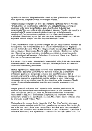 riquezas que o Alcorão tem para oferecer a todos aqueles que buscam. Enquanto seu
medo é genuíno, sua proibição não possui lógica ou base.

Pense só: Eles podem proibir um árabe de entender o significado literal do Alcorão?
Por quê, então, um não árabe não poderia ler uma tradução? Eles podem impedir
alguém de tentar achar o significado do que estiver lendo e de buscar sua
compreensão? Por quê, então, proibir a tentativa de estudar o Alcorão e de encontrar o
seu significado? E os primeiros destinatários do Alcorão, tanto Kafir quanto
muçulmanos? Eles eram mercadores iletrados e beduínos, sem instrumentos
acadêmicos. Mas mesmo alguns Kafir se converteram apenas ouvindo o Alcorão, sem
a ajuda de nenhum exegeta instruído, da primeira vez que ouviram.


É claro, eles tinham a única e suprema vantagem de "ver" o significado do Alcorão e da
mensagem na vida do Profeta (saas) e dos seus Companheiros através de provas
severas do Iman, Dawah e Jihad. Nós não podemos ter esse privilégio. Mas até mesmo
isso não deve nos desencorajar. Não há razão para o Alcorão não abrir suas portas
para nós uma vez que cumprimos as condições necessárias, e o mais importante,
como foi destacado várias vezes, nós também vivemos uma vida de Iman, Dawah e
Jihad com os Companheiros viveram.

A proteção contra o desvio certamente não se estende à proibição de toda tentativa de
entender o Alcorão, exceto através da orientação de um especialista; a cura está na
observância das orientações corretas.

Isto não é para negar a necessidade essencial de ter o conhecimento necessário da
língua árabe e dos vários 'ulum al-Qur'an, da leitura do tafsir, de aprender com
professores qualificados e dignos de confiança e de estar familiarizado com o
conhecimento humano contemporâneo. Isto é importante, mas apenas no grau em que
você deseja alcançar no seu estudo do Alcorão. Você deve ter os instrumentos
necessários para o seu objetivo, mas não deve desistir de tentar entender o Alcorão
porque não possui todos esses instrumentos, ou porque não tem acesso a um
professor.

Imagine que você está numa "ilha": não sabe árabe, nem tem oportunidade de
aprender; não tem recursos como um bom professor ou um bom comentário, nem
como consegui-los. Sem dúvida, você iria, em tais circunstâncias, reconhecer a
necessidade de adquirir as capacidades apropriadas para entender o Alcorão
corretamente e fazer todos os esforços possíveis. Mas, mesmo assim, o Alcorão ainda
é a orientação a você vinda de Allah.

Afortunadamente, nenhum de nós vive em tal "ilha". Tais "ilhas" existem apenas na
nossa imaginação, principalmente devido à nossa letargia e preguiça, falta de atenção
e de ação, ou a convicção de que a companhia do Alcorão e a sua compreensão são
essenciais para o sustento do coração e da mente, como comida para o corpo. O que é
importante lembrar é que se alguém vive ou não em uma "ilha" com apenas uma cópia
 