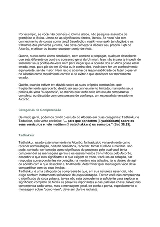 Por exemplo, se você não conhece o idioma árabe, não pesquise assuntos de
gramática e léxica. Limite-se as significados diretos, literais. Se você não tem
conhecimento de coisas como tanzil (revelação), nasikh-mansukh (anulação), e os
trabalhos dos primeiros juristas, não deve começar a deduzir seu próprio Fiqh do
Alcorão, e criticar ou basear qualquer ponto-de-vista.

Quarto, nunca tome como conclusivo, nem comece a propagar, qualquer descoberta
que seja diferente ou contra o consenso geral da Ummah. Isso não é para te impedir de
sustentar seus pontos-de-vista nem para negar que a opinião dos eruditos possa estar
errada, mas, para pô-los em dúvida ou ir contra eles, você deve ter um conhecimento
equivalente, senão maior. Nem isso o absolve da responsabilidade de fazer o que vir
no Alcorão como moralmente correto e de evitar o que descobrir ser moralmente
errado.

Quinto, quando estiver em dúvida sobre as suas próprias conclusões, que
freqüentemente aparecerão devido ao seu conhecimento limitado, mantenha seus
pontos-de-vista "suspensos", ao menos que tenha feito um estudo comparativo
completo, ou discutido com uma pessoa de confiança, um especialista versado no
Alcorão.


Categorias da Compreensão

De modo geral, podemos dividir o estudo do Alcorão em duas categorias: Tadhakkur e
Tadabbur, pelo verso corânico: "... para que ponderem (li yaddabbaru) sobre os
seus versículos e nele meditem (li yatadhakkara) os sensatos." (Sad 38:29).


Tadhakkur

Tadhakkur. usado extensivamente no Alcorão, foi traduzido variavelmente como
receber admoestação, deduzir conselhos, recordar, tomar cuidado e meditar. Isso
pode, contudo, ser tomado como significado do processo pelo qual você tenta
compreender as mensagens gerais e os ensinamentos transmitidos pelo Alcorão,
descobrir o que eles significam e o que exigem de você, trazê-los ao coração, dar
respostas correspondentes no coração, na mente e nas atitudes, ter o desejo de agir
de acordo com o que descobrir e, finalmente, determinar qual mensagem você deve
compartilhar com os seus irmãos.
Tadhakkur é uma categoria de compreensão que, em sua natureza essencial, não
exige nenhum instrumento sofisticado de especialização. Talvez você não compreenda
o significado de cada palavra, talvez não seja competente o suficiente para explorar o
significado completo de todas as palavras importantes e das palavras chave, talvez não
compreenda cada verso, mas a mensagem geral, de ponta a ponta, especialmente a
mensagem sobre "como viver", deve ser clara e radiante.
 