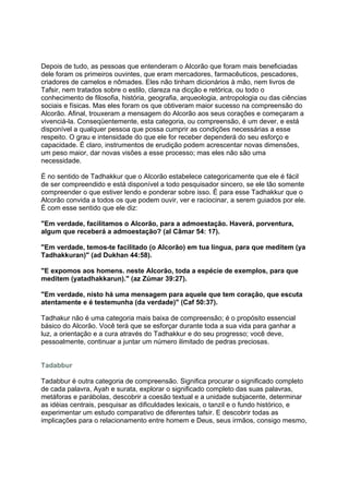 Depois de tudo, as pessoas que entenderam o Alcorão que foram mais beneficiadas
dele foram os primeiros ouvintes, que eram mercadores, farmacêuticos, pescadores,
criadores de camelos e nômades. Eles não tinham dicionários à mão, nem livros de
Tafsir, nem tratados sobre o estilo, clareza na dicção e retórica, ou todo o
conhecimento de filosofia, história, geografia, arqueologia, antropologia ou das ciências
sociais e físicas. Mas eles foram os que obtiveram maior sucesso na compreensão do
Alcorão. Afinal, trouxeram a mensagem do Alcorão aos seus corações e começaram a
vivenciá-la. Conseqüentemente, esta categoria, ou compreensão, é um dever, e está
disponível a qualquer pessoa que possa cumprir as condições necessárias a esse
respeito. O grau e intensidade do que ele for receber dependerá do seu esforço e
capacidade. É claro, instrumentos de erudição podem acrescentar novas dimensões,
um peso maior, dar novas visões a esse processo; mas eles não são uma
necessidade.

É no sentido de Tadhakkur que o Alcorão estabelece categoricamente que ele é fácil
de ser compreendido e está disponível a todo pesquisador sincero, se ele tão somente
compreender o que estiver lendo e ponderar sobre isso. É para esse Tadhakkur que o
Alcorão convida a todos os que podem ouvir, ver e raciocinar, a serem guiados por ele.
É com esse sentido que ele diz:

"Em verdade, facilitamos o Alcorão, para a admoestação. Haverá, porventura,
algum que receberá a admoestação? (al Câmar 54: 17).

"Em verdade, temos-te facilitado (o Alcorão) em tua língua, para que meditem (ya
Tadhakkuran)" (ad Dukhan 44:58).

"E expomos aos homens. neste Alcorão, toda a espécie de exemplos, para que
meditem (yatadhakkarun)." (az Zúmar 39:27).

"Em verdade, nisto há uma mensagem para aquele que tem coração, que escuta
atentamente e é testemunha (da verdade)" (Caf 50:37).

Tadhakur não é uma categoria mais baixa de compreensão; é o propósito essencial
básico do Alcorão. Você terá que se esforçar durante toda a sua vida para ganhar a
luz, a orientação e a cura através do Tadhakkur e do seu progresso; você deve,
pessoalmente, continuar a juntar um número ilimitado de pedras preciosas.


Tadabbur

Tadabbur é outra categoria de compreensão. Significa procurar o significado completo
de cada palavra, Ayah e surata, explorar o significado completo das suas palavras,
metáforas e parábolas, descobrir a coesão textual e a unidade subjacente, determinar
as idéias centrais, pesquisar as dificuldades lexicais, o tanzil e o fundo histórico, e
experimentar um estudo comparativo de diferentes tafsir. E descobrir todas as
implicações para o relacionamento entre homem e Deus, seus irmãos, consigo mesmo,
 