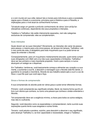 e o com mundo em sua volta; deduzir leis e morais para indivíduos e para a sociedade,
regras para o Estado e a economia, princípios para a História e para a Filosofia, e
implicações para o nível atual do conhecimento humano.

Tal estudo exige um grande e profundo conhecimento de vários 'ulum al-Qur'an
(disciplinas corânicas), dependendo dos seus propósitos e intenções.

Tadabbur e Tadhakkur não estão inteiramente separados, nem são categorias
exclusivas de compreensão: eles se complementam.


Suas intenções

Quais devem ser as suas intenções? Obviamente, as intenções vão variar de pessoa
para pessoa, e mesmo para uma única pessoa ,de tempos em tempos. Tadhakkur, sob
o meu ponto-de-vista, é obrigatório para todo muçulmano que é ou pode tornar-se
capaz de entender o Alcorão.

Conseqüentemente, para um muçulmano medianamente educado, quem tenta cumprir
suas obrigações com Allah sob a luz das suas capacidades e limitações, Tadhakkur
deve ser seu primeiro e mais importante propósito. Você o para sempre; e nunca
alcançará um estágio se o dispensar.

Em Tadhakkur, lembre-se, você basicamente começa a alimentar seu coração e a sua
mente, a aumentar a sua fé, a descobrir a mensagem que o Alcorão está lhe dando, a
guardá-la no coração e recordá-la. Através do seu trabalho estará apto a ouvir a voz de
Deus: o que Ele quer que você seja e faça.


Graus e formas de compreensão

A sua compreensão do alcorão pode ter vários graus e pode tomar diferentes formas.

Primeiro: você compreende seu significado simples, literal, da mesma forma que lê um
livro num idioma que conhece, ou como uma pessoa que conhece o árabe entenderia o
Alcorão.

Tal compreensão deve ser a exigência mínima, a chave para todos os outros estágios,
mas não é o suficiente.

Segundo: você descobre como os especialistas o compreenderam, tanto ouvindo suas
exposições quanto lendo suas exegeses e outras fontes.

Terceiro: você estuda e pondera, sozinho, para descobrir e absorver o seu significado,
para alcançar Tadhakkur e, se tiver capacidade e necessidade, chegar a Tadabbur.
 