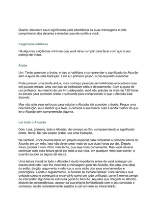 Quarto: descobrir seus significados pela obediência às suas mensagens e pelo
cumprimento dos deveres e missões que ele confia a você.


Exigências mínimas

Há algumas exigências mínimas que você deve cumprir para fazer com que o seu
esforço dê frutos.


Árabe

Um: Tente aprender o árabe, e isso o habilitará a compreender o significado do Alcorão
sem a ajuda de uma tradução. Este é o primeiro passo, o pré-requisito essencial.

Pode parecer uma tarefa árdua, mas conheço pessoas semi-iletradas executarem isso
em poucos meses, uma vez que se dedicaram séria e devotamente. Com a ajuda de
um professor, ou mesmo de um livro adequado, você não precisa de mais de 120 horas
de estudo para aprender árabe o suficiente para compreender o que o Alcorão está
dizendo.

Mas não adie seus esforços para estudar o Alcorão até aprender o árabe. Pegue uma
boa tradução, ou a melhor que tiver, e comece a sua busca. Isso é ainda melhor do que
ler o Alcorão sem compreensão alguma.


Ler todo o Alcorão

Dois: Leia, primeiro, todo o Alcorão, do começo ao fim, compreendendo o significado
direto, literal. Se não souber árabe, use uma tradução.

Na verdade, você deveria fazer um projeto especial para completar a primeira leitura do
Alcorão em um mês. Isso não deve tomar mais do que duas horas por dia. Depois
disso, poderá ir num ritmo mais lento, que seja mais conveniente. Mas você deveria
continuar com essa leitura geral por toda a sua vida, em qualquer ritmo que estiver, e
quando souber as regras de leitura.

Uma leitura inicial de todo o Alcorão é muito importante antes de você começar um
estudo profundo. Isso lhe mostrará a mensagem geral do Alcorão, lhe dará uma idéia
do estilo, dicção, argumento e retórica, e uma visão dos seus ensinamentos e
prescrições. Lendo-o regularmente, o Alcorão se tornará familiar; você sentirá a sua
unidade coesa e começará a enxergá-lo como um todo unificado; correrá menos perigo
de interpretar algo fora da estrutura geral do Alcorão. Aqueles que chegam ao Alcorão
através de concordâncias, apesar da sua própria familiaridade com o seu conteúdo e
contextos, estão completamente sujeitos a cair em erro ao interpretá-lo.
 