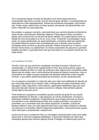 Ter a companhia regular do texto do Alcorão é uma chave essencial para a
compreensão dele como um todo; será de imensa ajuda, também, na compreensão de
cada palavra e Aiah separadamente. Através da companhia prolongada, você achará
que, muitas vezes, estará lendo um texto quando, de repente, ele parecerá falar com
você e responder as suas perguntas.

Na verdade, a qualquer momento, você pode fazer seu caminho através do Alcorão de
várias formas, para alcançar diferentes objetivos. Pode passar a limpo uma leitura
rápida, para concluí-la em um período de tempo definido. Ou poderá passar horas na
fixação de uma única palavra ou de um único verso. Poderá ler uma passagem várias
vezes, às vezes rapidamente, às vezes lentamente, e ponderar sobre seu significado.
Ou poderá folheá-lo quando tiver se familiarizado com o Alcorão, para encontrar
orientação sobre um tema ou assunto particular. Poderá raciocinar por si mesmo, o que
tomará menos tempo; ou poderá fazer um estudo comparativo de pequenos e grandes
trabalhos de tafsir, o que pode fazer com que você fique em um pequeno trecho por um
longo tempo.



Ler trabalhos de Tafsir

Terceiro: Uma vez que você tiver completado uma leitura de todo o Alcorão com
compreensão, e o estiver lendo regularmente no ritmo que achar possível, pegue um
pequeno trabalho de tafsir ou notas de confiança e leia. Alguns bons comentários estão
disponíveis em árabe, urdu e outros idiomas de países de maioria muçulmana, mas os
comentários em inglês e línguas ocidentais são bastante deficientes a esse respeito.
Contudo, o que estiver disponível poderá ser proveitoso, se lido cautelosamente.

Ler um pequeno comentário ou notas lhe dará uma visão mais detalhada do Alcorão do
que você pode adquirir por si mesmo. Eles o introduzirão em áreas importantes como
linguagem, estilo, argumento, fundo histórico, significados detalhados, algo que você
não pode descobrir através do próprio raciocínio e reflexão. Eles também poderão
corrigir alguns dos seus erros.

Tente limitar-se a pequenos comentários quando precisar de ajuda em seu estudo
pessoal detalhado do Alcorão, e não pesquise, ao menos inicialmente, os longos e
elaborados trabalhos exegéticos. Freqüentemente seus longos discursos se tornam
uma barreira no seu relacionamento direto com a palavra de Deus. Leia parte do
comentário, se o comentário todo não estiver disponível. E também, quando ler
literatura islâmica, faça uma nota especial sobre tudo o que achar centrado no Alcorão
nos discursos e conclusões. Mesmo largamente espalhados, você poderá achar ajudas
muito úteis para a compreensão, nesses livros.

Lembre-se de que a nutrição do Iman e a mensagem essencial sobre como viver estão
disponíveis a você sem exegeses detalhadas. A ajuda dos trabalhos de Tafsir será
necessária apenas para remover alguma dúvida, investigar um determinado ponto ou
 