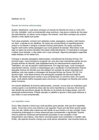 desfazer um nó.


Estudo de trechos selecionados

Quatro: Idealmente, você deve começar um estudo do Alcorão do início e ir até o fim.
Um dia, inshallah, você vai empreender essa aventura, mas para a maioria de nós esse
dia está distante, ou talvez nunca chegue. No entanto, você deve começar seu próprio
estudo o mais rápido que puder.

Com esse propósito, comece com seleções curtas, passagens, suratas e até mesmo
um Aiah, e estude-os em detalhes. Às vezes seu envolvimento no aperfeiçoamento
próprio e na Dawah o obrigue a estudar trechos particulares. Às vezes sua leitura
regular cairá sobre certas passagens que você gostará de estudar. Mas talvez você
siga um plano de ensino temático formulado sistematicamente. O importante é começar
e saber como estudar, e não saber com o que começar. Algumas passagens sugeridas
estão listadas no fim deste livro.

Começar a estudar passagens selecionadas o beneficiará de diversas formas. Em
primeiro lugar, você começará a progredir em uma das mais importantes partes da sua
jornada através do Alcorão, pelo estabelecimento do relacionamento essencial do
Tadhakkur, em vez de esperar indefinidamente. Em segundo lugar, você conseguirá
importantes indícios, chaves e metodologias que o auxiliarão no entendimento mesmo
daqueles trechos do Alcorão que não estejam em posição de serem estudados em
detalhes; pois isso repete a mensagem de diversas formas (az Zúmar 39: 23). Em
terceiro lugar, você desenvolverá uma percepção completa da estrutura total do
Alcorão, tão essencial para manter a sua compreensão no caminho certo. Em quarto
lugar, você estará melhor equipado para comunicar a mensagem do Alcorão aos outros
seres humanos.

Um estudo detalhado de trechos selecionados, contudo, nunca será um substituto para
a leitura geral, e os benefícios disso são de outra importância e natureza. No entanto,
não desista da sua leitura regular do Alcorão ou do estudo de longas partes, como foi
destacado anteriormente. Prestar atenção no detalhe e ignorar o todo pode distorcer a
sua visão e a sua compreensão.


Ler repetidas vezes

Cinco: Não importa o trecho que você escolheu para estudar, terá que lê-lo repetidas
vezes. Tome isso como uma máxima a ser seguida. Fique com ele tanto quanto puder,
viva com ele, habite nele e deixe que ele habite na sua mente e no seu coração. Essa
companhia prolongada é a chave essencial para compreender o significado. Quanto
mais as palavras corânicas permanecerem gravadas no seu coração e mais
freqüentarem seus lábios, mais fácil e recompensador será contemplar e meditar nele.
Então, não apenas durante o tempo que você estiver estudando, mas durante todos os
 