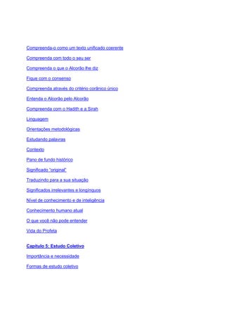 Compreenda-o como um texto unificado coerente

Compreenda com todo o seu ser

Compreenda o que o Alcorão lhe diz

Fique com o consenso

Compreenda através do critério corânico único

Entenda o Alcorão pelo Alcorão

Compreenda com o Hadith e a Sirah

Linguagem

Orientações metodológicas

Estudando palavras

Contexto

Pano de fundo histórico

Significado “original”

Traduzindo para a sua situação

Significados irrelevantes e longínquos

Nível de conhecimento e de inteligência

Conhecimento humano atual

O que você não pode entender

Vida do Profeta


Capítulo 5: Estudo Coletivo

Importância e necessidade

Formas de estudo coletivo
 