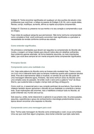 Estágio III: Tente encontrar significados em qualquer um dos auxílios de estudo e dos
professores que você tiver, e refaça os passos do Estágio 2 (8-14), com a ajuda deles.
Revise, corrija, modifique; aumente, afirme ou rejeite sua própria compreensão.

Estágio IV: Escreva ou preserve na sua mente e no seu coração a compreensão a que
se chegou.

Faça notas de qualquer pergunta que permanecer. Não tome nenhuma compreensão
como completa e final: você continuará a encontrar mais significados e a perceber a
necessidade de revisão conforme continua seu estudo.


Como entender significados.

Os princípios e orientações que devem ser seguidos na compreensão do Alcorão são
muitos, e exigem um longo tratado para discutir todos eles em detalhes suficientes.
Aqui podemos apenas assinalar, de forma bastante resumida, os mais importantes
deles, que você deve sempre ter em mente enquanto tenta compreender significados.


Princípios Gerais

Compreenda como uma realidade viva

Um: Veja cada palavra do Alcorão como se tivesse sido revelada hoje. Tome-o como
um Livro vivo e relevante tanto para os tempos modernos quanto para quatorze séculos
atrás. Pois ele é eternamente válido e imutável, no sentido de que ele não pode dar
uma mensagem diferente agora. Portanto, não tome nenhum verso do Alcorão como
uma simples coisa do passado. Só então você o verá como a palavra "viva" do Deus
Eterno, que sustenta toda a criação o tempo todo (al-Hayy al-Qayyum).

Como você viu, é essencial para o seu coração participar da sua leitura. Sua mente e
intelecto também devem aproximar o Alcorão da sua realidade e a orientá-la o tempo
todo. Suas implicações são enormes. Isso o habilitará a traduzir tudo no Alcorão, se
puder entender seu mundo sob sua luz.

Sob essa luz, então, tente relacioná-lo e aplicá-lo à sua própria vida. As preocupações,
assuntos, experiências e graus de conhecimento e tecnologia predominantes na sua
época devem encontrar uma resposta no Alcorão.


Compreenda como uma mensagem para você

Dois: Tenha cada mensagem do Alcorão como endereçada a você, à sua comunidade.
Uma vez que você fizer algum progresso, deve tentar entender que lição cada texto
 