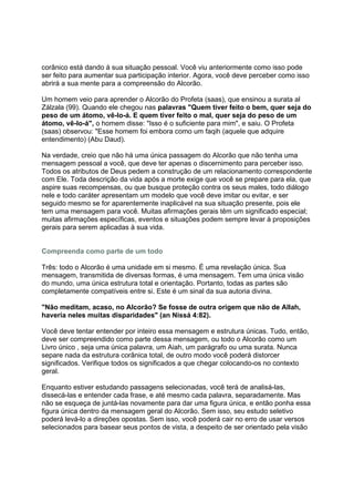 corânico está dando á sua situação pessoal. Você viu anteriormente como isso pode
ser feito para aumentar sua participação interior. Agora, você deve perceber como isso
abrirá a sua mente para a compreensão do Alcorão.

Um homem veio para aprender o Alcorão do Profeta (saas), que ensinou a surata al
Zálzala (99). Quando ele chegou nas palavras "Quem tiver feito o bem, quer seja do
peso de um átomo, vê-lo-á. E quem tiver feito o mal, quer seja do peso de um
átomo, vê-lo-á", o homem disse: "Isso é o suficiente para mim", e saiu. O Profeta
(saas) observou: "Esse homem foi embora como um faqih (aquele que adquire
entendimento) (Abu Daud).

Na verdade, creio que não há uma única passagem do Alcorão que não tenha uma
mensagem pessoal a você, que deve ter apenas o discernimento para perceber isso.
Todos os atributos de Deus pedem a construção de um relacionamento correspondente
com Ele. Toda descrição da vida após a morte exige que você se prepare para ela, que
aspire suas recompensas, ou que busque proteção contra os seus males, todo diálogo
nele e todo caráter apresentam um modelo que você deve imitar ou evitar, e ser
seguido mesmo se for aparentemente inaplicável na sua situação presente, pois ele
tem uma mensagem para você. Muitas afirmações gerais têm um significado especial;
muitas afirmações específicas, eventos e situações podem sempre levar à proposições
gerais para serem aplicadas à sua vida.


Compreenda como parte de um todo

Três: todo o Alcorão é uma unidade em si mesmo. É uma revelação única. Sua
mensagem, transmitida de diversas formas, é uma mensagem. Tem uma única visão
do mundo, uma única estrutura total e orientação. Portanto, todas as partes são
completamente compatíveis entre si. Este é um sinal da sua autoria divina.

"Não meditam, acaso, no Alcorão? Se fosse de outra origem que não de Allah,
haveria neles muitas disparidades" (an Nissá 4:82).

Você deve tentar entender por inteiro essa mensagem e estrutura únicas. Tudo, então,
deve ser compreendido como parte dessa mensagem, ou todo o Alcorão como um
Livro único , seja uma única palavra, um Aiah, um parágrafo ou uma surata. Nunca
separe nada da estrutura corânica total, de outro modo você poderá distorcer
significados. Verifique todos os significados a que chegar colocando-os no contexto
geral.

Enquanto estiver estudando passagens selecionadas, você terá de analisá-las,
dissecá-las e entender cada frase, e até mesmo cada palavra, separadamente. Mas
não se esqueça de juntá-las novamente para dar uma figura única, e então ponha essa
figura única dentro da mensagem geral do Alcorão. Sem isso, seu estudo seletivo
poderá levá-lo a direções opostas. Sem isso, você poderá cair no erro de usar versos
selecionados para basear seus pontos de vista, a despeito de ser orientado pela visão
 