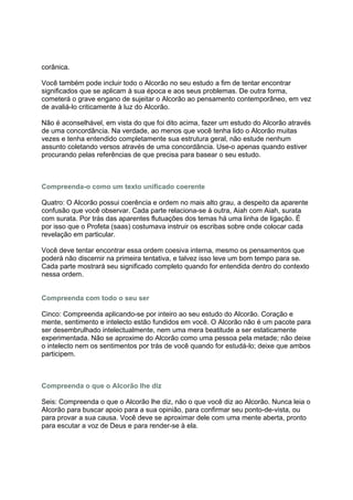 corânica.

Você também pode incluir todo o Alcorão no seu estudo a fim de tentar encontrar
significados que se aplicam à sua época e aos seus problemas. De outra forma,
cometerá o grave engano de sujeitar o Alcorão ao pensamento contemporâneo, em vez
de avaliá-lo criticamente à luz do Alcorão.

Não é aconselhável, em vista do que foi dito acima, fazer um estudo do Alcorão através
de uma concordância. Na verdade, ao menos que você tenha lido o Alcorão muitas
vezes e tenha entendido completamente sua estrutura geral, não estude nenhum
assunto coletando versos através de uma concordância. Use-o apenas quando estiver
procurando pelas referências de que precisa para basear o seu estudo.



Compreenda-o como um texto unificado coerente

Quatro: O Alcorão possui coerência e ordem no mais alto grau, a despeito da aparente
confusão que você observar. Cada parte relaciona-se á outra, Aiah com Aiah, surata
com surata. Por trás das aparentes flutuações dos temas há uma linha de ligação. É
por isso que o Profeta (saas) costumava instruir os escribas sobre onde colocar cada
revelação em particular.

Você deve tentar encontrar essa ordem coesiva interna, mesmo os pensamentos que
poderá não discernir na primeira tentativa, e talvez isso leve um bom tempo para se.
Cada parte mostrará seu significado completo quando for entendida dentro do contexto
nessa ordem.


Compreenda com todo o seu ser

Cinco: Compreenda aplicando-se por inteiro ao seu estudo do Alcorão. Coração e
mente, sentimento e intelecto estão fundidos em você. O Alcorão não é um pacote para
ser desembrulhado intelectualmente, nem uma mera beatitude a ser estaticamente
experimentada. Não se aproxime do Alcorão como uma pessoa pela metade; não deixe
o intelecto nem os sentimentos por trás de você quando for estudá-lo; deixe que ambos
participem.



Compreenda o que o Alcorão lhe diz

Seis: Compreenda o que o Alcorão lhe diz, não o que você diz ao Alcorão. Nunca leia o
Alcorão para buscar apoio para a sua opinião, para confirmar seu ponto-de-vista, ou
para provar a sua causa. Você deve se aproximar dele com uma mente aberta, pronto
para escutar a voz de Deus e para render-se à ela.
 