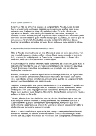 Fique com o consenso

Sete: Você não é o primeiro a estudar e a compreender o Alcorão. Antes de você
houve uma corrente contínua de pessoas que levaram essa tarefa a cabo, e que
deixaram uma rica herança. Você não pode ignorá-los. Portanto, não deve se
aproximar do Alcorão como se ninguém tivesse feito isso antes, nem seguir um
caminho contrário às interpretações do passado. Nenhum significado encontrado pode
ser válido se contradisser o que o Profeta (saas) expôs ou praticou, ou sobre o qual há
um consenso na Ummah. Conclusões novas ou radicalmente diferentes da rica
herança transmitida de geração a geração, devem se basear numa sabedoria idônea.


Compreenda através do critério corânico único

Oito: O Alcorão é nominalmente um livro diferente; é único em todos os sentidos. Tem
sua própria linguagem e dicção, estilo e retórica, lógica e argumentação e, acima de
tudo, um caminho e objetivo únicos. Quem tentar compreendê-lo por fontes não-
corânicas, critérios e padrões não terá proveito algum.

Seu único objetivo é orientar o homem, todos os homens, ao seu Criador, para mudá-lo
radicalmente trazendo-lhe para um relacionamento totalmente novo com o seu Deus.
Tudo é direcionado, instruído e formado para esse propósito. Isso tem algumas
implicações importantes.

Primeiro, ainda que o oceano de significados não tenha profundidade, os significados
que são suficientes para orientar um buscador médio atrás da verdade sobre como
viver sua vida são simples e inteligíveis, em certo grau, quando ele se aproximar dele
com um espírito verdadeiro e no caminho certo.

Segundo, sua linguagem é tal que um homem comum pode entendê-lo. O Alcorão usa
palavras tomadas da conversação comum, usadas no dia-a-dia. Não inventa termos
ininteligíveis, nem usa a linguagem técnica e acadêmica da filosofia, da ciência, da
lógica ou de qualquer outra disciplina. No entanto, dá significados radicalmente novos a
palavras antigas, do dia-a-dia.

Terceiro, ele não é um livro de história nem de ciências, filosofia ou lógica, mas usa
tudo isso para orientar o homem. Conseqüentemente, não tente fazer com que o
Alcorão confirme qualquer conhecimento contemporâneo, nem pense que esse
conhecimento é essencial para entendê-lo. Mesmo que alguém possa sempre obter a
ajuda dele para aumentar a sua compreensão.

Quarto, o método corânico de argumentação é baseado na experiência cotidiana do
homem na natureza, na história, e com ele mesmo. É único na confrontação do seu
ouvinte com seu próprio mundo que ele reconhece, com suas próprias promessas que
 