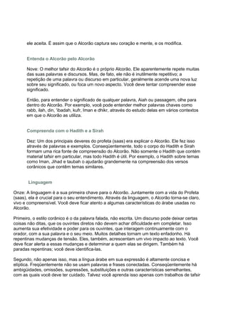 ele aceita. É assim que o Alcorão captura seu coração e mente, e os modifica.


      Entenda o Alcorão pelo Alcorão

      Nove: O melhor tafsir do Alcorão é o próprio Alcorão. Ele aparentemente repete muitas
      das suas palavras e discursos. Mas, de fato, ele não é inutilmente repetitivo; a
      repetição de uma palavra ou discurso em particular, geralmente acende uma nova luz
      sobre seu significado, ou foca um novo aspecto. Você deve tentar compreender esse
      significado.

      Então, para entender o significado de qualquer palavra, Aiah ou passagem, olhe para
      dentro do Alcorão. Por exemplo, você pode entender melhor palavras chaves como
      rabb, ilah, din, 'ibadah, kufr, Iman e dhikr, através do estudo delas em vários contextos
      em que o Alcorão as utiliza.


      Compreenda com o Hadith e a Sirah

      Dez: Um dos principais deveres do profeta (saas) era explicar o Alcorão. Ele fez isso
      através de palavras e exemplos. Conseqüentemente, todo o corpo do Hadith e Sirah
      formam uma rica fonte de compreensão do Alcorão. Não somente o Hadith que contém
      material tafsir em particular, mas todo Hadith é útil. Por exemplo, o Hadith sobre temas
      como Iman, Jihad e taubah o ajudarão grandemente na compreensão dos versos
      corânicos que contêm temas similares.


       Linguagem

Onze: A linguagem é a sua primeira chave para o Alcorão. Juntamente com a vida do Profeta
(saas), ela é crucial para o seu entendimento. Através da linguagem, o Alcorão torna-se claro,
vivo e compreensível. Você deve ficar atento a algumas características do árabe usadas no
Alcorão.

Primeiro, o estilo corânico é o da palavra falada, não escrita. Um discurso pode deixar certas
coisas não ditas, que os ouvintes diretos não devem achar dificuldade em completar. Isso
aumenta sua efetividade e poder para os ouvintes, que interagem continuamente com o
orador, com a sua palavra e o seu meio. Muitos detalhes tornam um texto enfadonho. Há
repentinas mudanças de tensão. Eles, também, acrescentam um vivo impacto ao texto. Você
deve ficar alerta a essas mudanças e determinar a quem elas se dirigem. Também há
paradas repentinas; você deve identifica-las.

Segundo, não apenas isso, mas a língua árabe em sua expressão é altamente concisa e
elíptica. Freqüentemente não se usam palavras e frases conectadas. Conseqüentemente há
ambigüidades, omissões, supressões, substituições e outras características semelhantes,
com as quais você deve ter cuidado. Talvez você aprenda isso apenas com trabalhos de tafsir
 