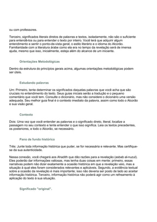 ou com professores.

Terceiro, significados literais diretos de palavras e textos, isoladamente, não são o suficiente
para entendê-los ou para entender o texto por inteiro. Você terá que adquirir algum
entendimento e sentir o ponto-de-vista geral, o estilo literário e o idioma do Alcorão.
Familiaridade com a literatura árabe como ela era no tempo da revelação será de imensa
ajuda, mesmo que isso, inicialmente, esteja além do alcance de um iniciante.


       Orientações Metodológicas

Dentro da estrutura do princípios gerais acima, algumas orientações metodológicas podem
ser úteis.


       Estudando palavras

Um: Primeiro, tente determinar os significados daquelas palavras que você acha que são
cruciais no entendimento do texto. Seus guias iniciais serão a tradução e o pequeno
comentário que você tem. Consulte o dicionário, mas não considere o dicionário uma versão
adequada. Seu melhor guia final é o contexto imediato da palavra, assim como todo o Alcorão
e sua visão geral.


       Contexto

Dois: Uma vez que você entender as palavras e o significado direto, literal, localize a
passagem no seu contexto e tente entender o que isso significa. Leia os textos precedentes,
os posteriores, e todo o Alcorão, se necessário.


       Pano de fundo histórico

Três: Junte toda informação histórica que puder, se for necessária e relevante. Mas certifique-
se da sua autenticidade.

Nessa conexão, você chegará aos Ahadith que dão razões para a revelação (asbab al-nuzul).
Eles poderão dar informações valiosas, mas tenha duas coisas em mente: primeiro, essas
narrativas podem não dizer exatamente a ocasião histórica em que a revelação veio, mas a
situação à qual eles foram considerados relevantes e aplicáveis. Segundo, a evidência textual
sobre a ocasião da revelação é mais importante; isso não deveria ser posto de lado ao aceitar
informação histórica. Terceiro, informação histórica não poderá agir como um refreamento à
aplicação do texto à sua situação.


       Significado "original".
 