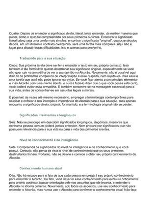 Quatro: Depois de entender o significado direto, literal, tente entender, da melhor maneira que
puder, como o texto foi compreendido por seus primeiros ouvintes. Encontrar o significado
literal talvez seja uma tarefa mais simples; encontrar o significado "original", quatorze séculos
depois, em um diferente contexto civilizatório, será uma tarefa mais complexa. Aqui não é
lugar para discutir essas dificuldades, isto é apenas para preveni-lo.


       Traduzindo para a sua situação

Cinco: Sua próxima tarefa deve ser ler e entender o texto em seu próprio contexto. Isso
também é tão formidável quanto determinar seu significado original, especialmente se você
não quer cair na armadilha de ver a sua opinião no Alcorão. Novamente, não é possível aqui
discutir os problemas complexos de interpretação a esse respeito, nem rejeitá-los. mas essa é
uma tarefa que você não pode ignorar ou evitar. Se você ficar atento a um princípio elementar
e ir ao Alcorão com uma mente aberta, e nunca fazê-lo dizer que o que você pensa está certo,
você poderá evitar essa armadilha. E também concentre-se na mensagem essencial para a
sua vida, antes de concentrar-se em assuntos legais e morais.

É possível, às vezes até mesmo necessário, empregar a terminologia contemporânea para
elucidar e enfocar a real intenção e importância do Alcorão para a sua situação, mas apenas
enquanto o significado direto, original, for mantido, e a terminologia original não se perder.


       Significados irrelevantes e longínquos

Seis: Não se preocupe em descobrir significados longínquos, alegóricos, interiores que
nenhuma pessoa comum poderá jamais entender. Nem procure por significados que não
possuem relevância para a sua vida ou para a vida dos primeiros crentes.


       Nível de conhecimento e de inteligência

Sete: Compreenda os significados do nível de inteligência e de conhecimento que você
possui. Contudo, não perca de vista o nível de conhecimento que os seus primeiros
destinatários tinham. Portanto, não se desvie e comece a obter seu próprio conhecimento do
Alcorão.


       Conhecimento humano atual

Oito: Não há escape para o fato de que cada pessoa empregará seu próprio conhecimento
para entender o Alcorão. De fato, você deve ter esse conhecimento para evoluí-lo criticamente
pelo critério corânico, buscar orientação dele nos assuntos que ele levanta, e entender o
Alcorão no idioma corrente. Novamente, sob todos os aspectos, use seu conhecimento para
entender o Alcorão, mas nunca use o Alcorão para confirmar o conhecimento atual. Não faça
 