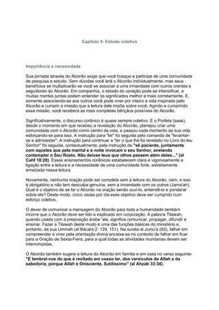 Capítulo 5: Estudo coletivo




Importância e necessidade

Sua jornada através do Alcorão exige que você busque e participe de uma comunidade
de pesquisa e estudo. Sem dúvidas você lerá o Alcorão individualmente, mas seus
benefícios se multiplicarão se você se associar a uma irmandade com outros crentes e
seguidores do Alcorão. Em companhia, o estado do coração pode se intensificar, e
muitas mentes juntas podem entender os significados melhor e mais corretamente. E,
somente associando-se aos outros você pode viver por inteiro a vida inspirada pelo
Alcorão e cumprir a missão que a leitura dele impõe sobre você. Agindo e cumprindo
essa missão, você receberá as mais completas bênçãos possíveis do Alcorão.

Significativamente, o discurso corânico é quase sempre coletivo. E o Profeta (saas),
desde o momento em que recebeu a revelação do Alcorão, planejou criar uma
comunidade com o Alcorão como centro da vida, e passou cada momento da sua vida
esforçando-se para isso. A instrução para "ler" foi seguida pelo comando de "levantar-
se e admoestar". A instrução para continuar a "ler o que lhe foi revelado no Livro do teu
Senhor" foi seguida, contextualmente, pela instrução de "sê paciente, juntamente
com aqueles que pela manhã e à noite invocam o seu Senhor, anelando
contemplar o Seu Rosto. Não deixes teus que olhos passem além deles..." (al
Cahf 18:28). Esses ensinamentos corânicos estabelecem clara e vigorosamente a
ligação entre a leitura e a necessidade de uma comunidade forte, estreitamente
enraizada nessa leitura.

Novamente, nenhuma oração pode ser completa sem a leitura do Alcorão, nem, e isso
é obrigatório e não tem desculpa genuína, sem a irmandade com os outros (Jama'ah).
Qual é o objetivo de se ler o Alcorão na oração senão ouvi-lo, entendê-lo e ponderar
sobre ele? Deste modo, cinco vezes por dia esse objetivo deve ser cumprido num
esforço coletivo.

O dever de comunicar a mensagem do Alcorão para toda a humanidade também
incorre que o Alcorão deve ser lido e explicado em corporação. A palavra Tilawah,
quando usada com a preposição árabe 'ala, significa comunicar, propagar, difundir e
ensinar. Fazer a Tilawah deste modo é uma das funções básicas do ministério e,
portanto, da sua Ummah (al Bácara 2: 129, 151). Na surata al Jumu'a (62), falhar em
compreender e viver pela orientação divina encaixa-se no contexto de falhar em ficar
para a Oração de Sexta-Feira, para a qual todas as atividades mundanas devem ser
interrompidas.

O Alcorão também sugere a leitura do Alcorão em família e em casa no verso seguinte:
"E lembrai-vos do que é recitado em vosso lar, dos versículos de Allah e da
sabedoria, porque Allah é Onisciente, Sutilíssimo" (al Ahzab 33:34).
 