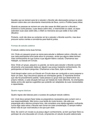 Aqueles que se reúnem para ler e estudar o Alcorão são abençoados porque os anjos
descem sobre eles com abundante misericórdia de Deus, como o Profeta (saas) disse:

Quando as pessoas se reúnem em uma das casas de Allah para ler o Alcorão e
ensiná-lo a outra pessoa, a paz desce sobre eles, a misericórdia os cobre, os anjos
estendem suas asas sobre eles, e Allah os menciona aos que estão à Sua volta
(Muslim).

Portanto, você não deve se contentar em ler e estudar o Alcorão sozinho, mas deve
procurar outros crentes e convidá-los para fazê-lo juntos.


Formas de estudo coletivo

O estudo coletivo toma duas formas.

Um: Onde um pequeno grupo se reúne para estudar e deliberar sobre o Alcorão, em
que cada participante toma parte ativa no processo, ainda que alguns deles tenham
mais conhecimento do que outros e que alguém lidere o estudo. Chamamos isso
Halaqah, ou Estudo em Círculo.

Dois: Onde um grupo, pequeno ou grande, se reúne para estudar o Alcorão ouvindo
ativamente uma exposição dada por alguém que possui bastante conhecimento. Os
participantes só fazem perguntas. Chamamos a isso Dars, lição ou leitura.

Você deverá saber como um Estudo em Círculo deve ser conduzido e como preparar e
fazer um Dars. Aqui discutimos apenas as orientações gerais. É importante lembrar
que não há procedimento padrão. Cada pessoa ou grupo terá que desenvolver seu
próprio método, e cada situação terá que ser tratada de modo diferente. As orientações
dadas acima são apenas sugestões que poderão ser adaptadas às suas necessidades
e capacidades.


Quatro regras básicas

Quatro regras são básicas para o sucesso de qualquer estudo coletivo.

Um: Você deve sempre fazer todas os preparativos necessários para cumprir com a
sua responsabilidade. Não tome a sua tarefa de modo leviano, não adie sua
preparação até a décima primeira hora, não considere uma rápida espiada o suficiente,
nunca diga nada sobre o Alcorão sem tomar em total consideração. É sempre melhor
tomar nota do que você estudou e do que quer dizer.

Dois: Se você é um novato ou já possui algum conhecimento, se tem que fazer Dars ou
participar de uma discussão em círculo, empreenda um estudo da parte selecionada
 