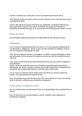 sozinho e destaque sua visão geral, como no procedimento descrito acima.

Três: Sempre tenha sua niyyah correta, ou seja, entenda e viva o Alcorão para buscar
a satisfação de Allah.

Quatro: Não estude em grupo meramente por satisfação, curiosidade intelectual ou
para argumentar e discutir. Seu estudo do Alcorão em grupo deve resultar na
obediência ao Alcorão em grupo e no cumprimento da missão que ele confiou a vocês.


Estudo em Círculo

As orientações seguintes irão ajudá-lo na efetividade do seu estudo em grupo.


Participantes

Um: O número de participantes deve ser entre 3 e 10; sem grandes divergências de
conhecimento e inteligência. menos do que isso não resultará em diálogo e mais do
que isso impedirá a participação de todos.

Dois: Deve-se destacar sempre a mensagem, o contexto e quais orientações e lições
são esboçadas. Nunca se perca em pequenos pontos que não têm relevância para a
vida real.

Três: todos os membros devem estar totalmente atentos aos seus alvos, limitações e
procedimentos.
Quatro: Todos os membros devem ter a confiança necessária para essa tarefa, e
perceberem que tempo, atenção e trabalho duro serão necessários. É especialmente
importante que a preparação regular e a atenção sejam observadas.

Cinco: Todos os membros devem saber como encontrar seu caminho através do
Alcorão. Um estudo deste livro poderá ser útil.

Seis: Os membros do grupo não devem se reunir como estranhos, mas como irmãos
de fé no Alcorão, confiáveis para entendê-lo e obedecê-lo.


Como conduzir um estudo em círculo

Um: Um membro deve, primeiramente, fazer uma apresentação dos resultados do seu
estudo.

Dois: O resto deve se unir para elaborar, corrigir, modificar, fazer perguntas e
providenciar respostas.
 