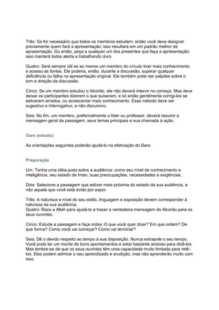 Três: Se for necessário que todos os membros estudem, então você deve designar
previamente quem fará a apresentação; isso resultará em um padrão melhor de
apresentação. Ou então, peça a qualquer um dos presentes que faça a apresentação;
isso manterá todos alerta e trabalhando duro.

Quatro: Será sempre útil se ao menos um membro do círculo tiver mais conhecimento
e acesso às fontes. Ele poderia, então, durante a discussão, superar qualquer
deficiência ou falha na apresentação original. Ele também pode dar palpites sobre o
tom e direção da discussão.

Cinco: Se um membro estudou o Alcorão, ele não deverá intervir no começo. Mas deve
deixar os participantes dizerem o que quiserem, e só então gentilmente corrigi-los se
estiverem errados, ou acrescentar mais conhecimento. Esse método deve ser
sugestivo e interrogativo, e não discursivo.

Seis: No fim, um membro, preferivelmente o líder ou professor, deverá resumir a
mensagem geral da passagem, seus temas principais e sua chamada à ação.


Dars (estudo)

As orientações seguintes poderão ajudá-lo na efetivação do Dars.


Preparação

Um: Tenha uma idéia justa sobre a audiência: como seu nível de conhecimento e
inteligência, seu estado de Iman, suas preocupações, necessidades e exigências.

Dois: Selecione a passagem que estiver mais próxima do estado da sua audiência, e
não aquela que você está ávido por expor.

Três: A natureza e nível do seu estilo, linguagem e exposição devem corresponder à
natureza da sua audiência.
Quatro: Reze a Allah para ajudá-lo a trazer a verdadeira mensagem do Alcorão para os
seus ouvintes.

Cinco: Estude a passagem e faça notas: O que você quer dizer? Em que ordem? De
que forma? Como você vai começar? Como vai terminar?

Seis: Dê o devido respeito ao tempo à sua disposição. Nunca extrapole o seu tempo.
Você pode ter um monte de bons apontamentos e estar bastante ansioso para dizê-los.
Mas lembre-se de que os seus ouvintes têm uma capacidade muito limitada para retê-
los. Eles podem admirar o seu aprendizado e erudição, mas não aprenderão muito com
isso.
 