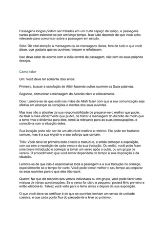 Passagens longas podem ser tratadas em um curto espaço de tempo, e passagens
curtas podem estender-se por um longo tempo. Isso tudo depende do que você acha
relevante para comunicar sobre a passagem em estudo.

Sete: Dê total atenção à mensagem ou às mensagens claras, fora de tudo o que você
disse, que gostaria que os ouvintes retecem e refletissem.

Isso deve estar de acordo com a idéia central da passagem, não com os seus próprios
desejos.


Como falar

Um: Você deve ter somente dois alvos:

Primeiro, buscar a satisfação de Allah fazendo outros ouvirem as Suas palavras.

Segundo, comunicar a mensagem do Alcorão clara e efetivamente.

Dois: Lembre-se de que está nas mãos de Allah fazer com que a sua comunicação seja
efetiva em alcançar os corações e mentes dos seus ouvintes.

Mas isso não o absolve da sua responsabilidade de preparar-se o melhor que puder,
de falar o mais eficazmente que puder, de trazer a mensagem do Alcorão de modo que
a torne viva e dinâmica para eles, torná-la relevante para as suas preocupações, e
conectá-la com a situação deles.

Sua locução pode não ser de um alto nível oratório e retórico. Ele pode ser bastante
comum, mas é a sua niyyah e o seu esforço que contam.

Três: Você deve ler primeiro todo o texto e traduzi-lo, e então começar a exposição,
com ou sem a repetição de cada verso e da sua tradução. Ou então, você pode fazer
uma breve introdução e começar a tomar um verso após o outro, ou um grupo de
versos. O procedimento que você tomar dependerá do tempo à sua disposição e da
situação.

Lembre-se de que não é essencial ler toda a passagem e a sua tradução no começo,
especialmente se o tempo for curto. Você pode tomar melhor o seu tempo ao preparar
os seus ouvintes para o que eles irão ouvir.

Quatro: No que diz respeito aos versos individuais ou em grupo, você pode fazer uma
mistura de várias aproximações. Se o verso for claro e pequeno, poderá lê-lo primeiro e
então elaborá-lo. Talvez você volte para o tema antes e depois da sua exposição.

O que você deve se certificar é de que os ouvintes tenham um senso de unidade
coesiva, e que cada ponto flua do precedente e leve ao próximo.
 