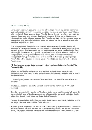 Capítulo 6: Vivendo o Alcorão



Obedecendo o Alcorão

Ler o Alcorão será um pequeno beneficio, talvez traga miséria e prejuízo, ao menos
que você, desde o primeiro momento, comece a mudar e a reconstruir a sua vida em
total rendição à Deus, que nos deu o Alcorão. Sem o desejo e o esforço para agir, os
estados do coração e os enlevos da alma, o êxtase do ânimo, e o enriquecimento
intelectual não terão utilidade alguma. Se o Alcorão não tiver nenhum impacto sobre as
suas ações, e se você não obedecer o que ele ordena e evitar o que ele proíbe, não
estará se aproximando dele.

Em cada página do Alcorão há um convite à rendição e à submissão, à ação e à
mudança. A cada passo o leitor é confrontado com a decisão e a resignação próprias.
Aqueles que não se submetem a ele são declarados Kafir, zalim (malfeitores) e fasiq
(iníquos) (al Maida 5: 11-7). Aqueles a quem são dados o Livro de Deus, mas não o
compreendem, nem agem conforme suas ordens, são descritos como "asnos
carregando livros", pois nunca conhecem ou tiram benefícios do que carregam (al
Júmu'a 62:5). São aqueles contra os quais o Profeta (saas) argumentará no Dia do
Julgamento:

"Ó Senhor meu, em verdade o meu povo tem negligenciado este Alcorão!" (al
Furcan 25:30).

Afastar-se do Alcorão, deixá-lo de lado, significa simplesmente não lê-lo, não
compreendê-lo, nem viver por ele, considerá-lo uma "coisa do passado", que já deixou
de ser relevante.

O Profeta (saas) não é menos enfático ao assinalar a necessidade de obedecer ao
Alcorão:

“Muitos dos hipócritas da minha Ummah estarão dentre os leitores do Alcorão”
(Ahmad).

Ele não é um verdadeiro crente no Alcorão se tratar como halal (permissível) o que fôr
haram (ilícito). Leia o Alcorão, para que ele o faça desistir (do que é proibido). Se ele
não o fizer desistir, você não o leu de verdade (Tabarani).

Para os Companheiros do Profeta, aprender sobre o Alcorão era lê-lo, ponderar sobre
ele e agir conforme suas ordens. É narrado que :

Aqueles que se engajavam na leitura do Alcorão diziam que pessoas como 'Uthman Ibn
'Affan e Abdullah Ibn Mas'ud, uma vez que tivessem aprendido dez versos do Profeta
(saas), não aprendiam mais nada até que tivessem realmente "compreendido" o que
 