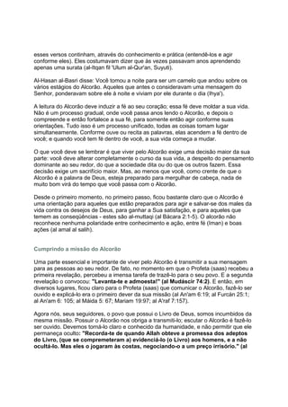 esses versos continham, através do conhecimento e prática (entendê-los e agir
conforme eles). Eles costumavam dizer que às vezes passavam anos aprendendo
apenas uma surata (al-Itqan fil 'Ulum al-Qur'an, Suyuti).

Al-Hasan al-Basri disse: Você tomou a noite para ser um camelo que andou sobre os
vários estágios do Alcorão. Aqueles que antes o consideravam uma mensagem do
Senhor, ponderavam sobre ele à noite e viviam por ele durante o dia (Ihya').

A leitura do Alcorão deve induzir a fé ao seu coração; essa fé deve moldar a sua vida.
Não é um processo gradual, onde você passa anos lendo o Alcorão, e depois o
compreende e então fortalece a sua fé, para somente então agir conforme suas
orientações. Tudo isso é um processo unificado, todas as coisas tomam lugar
simultaneamente. Conforme ouve ou recita as palavras, elas acendem a fé dentro de
você; e quando você tem fé dentro de você, a sua vida começa a mudar.

O que você deve se lembrar é que viver pelo Alcorão exige uma decisão maior da sua
parte: você deve alterar completamente o curso da sua vida, a despeito do pensamento
dominante ao seu redor, do que a sociedade dita ou do que os outros fazem. Essa
decisão exige um sacrifício maior. Mas, ao menos que você, como crente de que o
Alcorão é a palavra de Deus, esteja preparado para mergulhar de cabeça, nada de
muito bom virá do tempo que você passa com o Alcorão.

Desde o primeiro momento, no primeiro passo, ficou bastante claro que o Alcorão é
uma orientação para aqueles que estão preparados para agir e salvar-se dos males da
vida contra os desejos de Deus, para ganhar a Sua satisfação, e para aqueles que
temem as conseqüências - estes são al-muttaqi (al Bácara 2:1-5). O alcorão não
reconhece nenhuma polaridade entre conhecimento e ação, entre fé (Iman) e boas
ações (al amal al salih).


Cumprindo a missão do Alcorão

Uma parte essencial e importante de viver pelo Alcorão é transmitir a sua mensagem
para as pessoas ao seu redor. De fato, no momento em que o Profeta (saas) recebeu a
primeira revelação, percebeu a imensa tarefa de trazê-lo para o seu povo. E a segunda
revelação o convocou: "Levanta-te e admoesta!" (al Mudáscir 74:2). E então, em
diversos lugares, ficou claro para o Profeta (saas) que comunicar o Alcorão, fazê-lo ser
ouvido e explicá-lo era o primeiro dever da sua missão (al An'am 6:19; al Furcán 25:1;
al An'am 6: 105; al Máida 5: 67; Mariam 19:97; al A'raf 7:157).

Agora nós, seus seguidores, o povo que possui o Livro de Deus, somos incumbidos da
mesma missão. Possuir o Alcorão nos obriga a transmiti-lo; escutar o Alcorão é fazê-lo
ser ouvido. Devemos torná-lo claro e conhecido da humanidade, e não permitir que ele
permaneça oculto: "Recorda-te de quando Allah obteve a promessa dos adeptos
do Livro, (que se compremeteram a) evidenciá-lo (o Livro) aos homens, e a não
ocultá-lo. Mas eles o jogaram às costas, negociando-o a um preço irrisório." (al
 