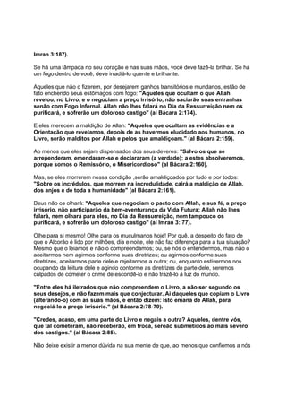 Imran 3:187).

Se há uma lâmpada no seu coração e nas suas mãos, você deve fazê-la brilhar. Se há
um fogo dentro de você, deve irradiá-lo quente e brilhante.

Aqueles que não o fizerem, por desejarem ganhos transitórios e mundanos, estão de
fato enchendo seus estômagos com fogo: "Aqueles que ocultam o que Allah
revelou, no Livro, e o negociam a preço irrisório, não saciarão suas entranhas
senão com Fogo Infernal. Allah não lhes falará no Dia da Ressurreição nem os
purificará, e sofrerão um doloroso castigo" (al Bácara 2:174).

E eles merecem a maldição de Allah: "Aqueles que ocultam as evidências e a
Orientação que revelamos, depois de as havermos elucidado aos humanos, no
Livro, serão malditos por Allah e pelos que amaldiçoam." (al Bácara 2:159).

Ao menos que eles sejam dispensados dos seus deveres: "Salvo os que se
arrependeram, emendaram-se e declararam (a verdade); a estes absolveremos,
porque somos o Remissório, o Misericordioso" (al Bácara 2:160).

Mas, se eles morrerem nessa condição ,serão amaldiçoados por tudo e por todos:
"Sobre os incrédulos, que morrem na incredulidade, cairá a maldição de Allah,
dos anjos e de toda a humanidade" (al Bácara 2:161).

Deus não os olhará: "Aqueles que negociam o pacto com Allah, e sua fé, a preço
irrisório, não participarão da bem-aventurança da Vida Futura; Allah não lhes
falará, nem olhará para eles, no Dia da Ressurreição, nem tampouco os
purificará, e sofrerão um doloroso castigo" (al Imran 3: 77).

Olhe para si mesmo! Olhe para os muçulmanos hoje! Por quê, a despeito do fato de
que o Alcorão é lido por milhões, dia e noite, ele não faz diferença para a tua situação?
Mesmo que o leiamos e não o compreendamos; ou, se nós o entendermos, mas não o
aceitarmos nem agirmos conforme suas diretrizes; ou agirmos conforme suas
diretrizes, aceitarmos parte dele e rejeitarmos a outra; ou, enquanto estivermos nos
ocupando da leitura dele e agindo conforme as diretrizes de parte dele, seremos
culpados de cometer o crime de escondê-lo e não trazê-lo à luz do mundo.

"Entre eles há iletrados que não compreendem o Livro, a não ser segundo os
seus desejos, e não fazem mais que conjecturar. Ai daqueles que copiam o Livro
(alterando-o) com as suas mãos, e então dizem: Isto emana de Allah, para
negociá-lo a preço irrisório." (al Bácara 2:78-79).

"Credes, acaso, em uma parte do Livro e negais a outra? Aqueles, dentre vós,
que tal cometeram, não receberão, em troca, seroão submetidos ao mais severo
dos castigos." (al Bácara 2:85).

Não deixe existir a menor dúvida na sua mente de que, ao menos que confiemos a nós
 