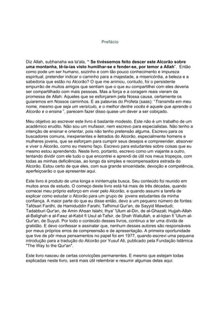 Prefácio



Diz Allah, subhanaha wa ta'ala, “ Se tivéssemos feito descer este Alcorão sobre
uma montanha, tê-la-ias visto humilhar-se e fender-se, por temor a Allah”. Então
como pode um ser humano, sozinho e com tão pouco conhecimento e impureza
espiritual, pretender indicar o caminho para a majestade, a misericórdia, a beleza e a
sabedoria que estão no Alcorão? O que me animou, contudo, foi o persistente
empurrão de muitos amigos que sentiam que o que eu compartilhei com eles deveria
ser compartilhado com mais pessoas. Mas a força e a coragem reais vieram da
promessa de Allah: Aqueles que se esforçarem pela Nossa causa, certamente os
guiaremos em Nossos caminhos. E as palavras do Profeta (saas): “Transmita em meu
nome, mesmo que seja um versículo, e o melhor dentre vocês é aquele que aprende o
Alcorão e o ensina ”, parecem fazer disso quase um dever a ser cobiçado.

Meu objetivo ao escrever este livro é bastante modesto. Este não é um trabalho de um
acadêmico erudito. Não sou um mufassir, nem escrevo para especialistas. Não tenho a
intenção de ensinar e orientar, pois não tenho pretensão alguma. Escrevo para os
buscadores comuns, inexperientes e iletrados do Alcorão, especialmente homens e
mulheres jovens, que se esforçam para cumprir seus desejos e compreender, absorver
e viver o Alcorão, como eu mesmo faço. Escrevo para estudantes sobre coisas que eu
mesmo estou aprendendo. Neste livro, portanto, escrevo como um viajante a outro,
tentando dividir com ele tudo o que encontrei e aprendi de útil nos meus tropeços, com
todas as minhas deficiências, ao longo da simples e recompensadora estrada do
Alcorão. Estou certo de que eles, com sua grande sinceridade, devoção e competência,
aperfeiçoarão o que apresentei aqui.

Este livro é produto de uma longa e ininterrupta busca. Seu conteúdo foi reunido em
muitos anos de estudo. O começo deste livro está há mais de três décadas, quando
comecei meu próprio esforço em viver pelo Alcorão, e quando assumi a tarefa de
explicar como estudar o Alcorão para um grupo de jovens estudantes da minha
confiança. A maior parte do que eu disse então, devo a um pequeno número de fontes:
Tafdsari Fardhi, de Hamiduddin Farahi; Tafhimul Qur'an, de Sayyid Mawdudi;
Tadabburi Qur'an, de Amin Ahsan Islahi; Ihya' 'Ulum al-Din, de al-Ghazali; Hujjah-Allah
al-Balighah e al-Fawz al-Kabit fi Usul al-Tafsir, de Shah Waliullah, e al-Iqtan fi 'Ulum al-
Qur'an, de Suyuti. Por todo o conteúdo desses livros, continuo a ter uma dívida de
gratidão. E devo confessar e assinalar que, nenhum desses autores são responsáveis
por meus próprios erros de compreensão e de apresentação. A primeira oportunidade
que tive de pôr meus pensamentos no papel foi em 1977, quando escrevi uma pequena
introdução para a tradução do Alcorão por Yusuf Ali, publicado pela Fundação Islâmica
"The Way to the Qur'an".

Este livro nasceu de certas convicções permanentes. E mesmo que estejam todas
explicadas neste livro, será mais útil relembrar e resumir algumas delas aqui:
 