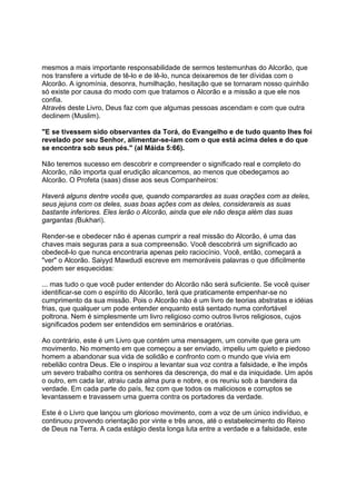 mesmos a mais importante responsabilidade de sermos testemunhas do Alcorão, que
nos transfere a virtude de tê-lo e de lê-lo, nunca deixaremos de ter dívidas com o
Alcorão. A ignomínia, desonra, humilhação, hesitação que se tornaram nosso quinhão
só existe por causa do modo com que tratamos o Alcorão e a missão a que ele nos
confia.
Através deste Livro, Deus faz com que algumas pessoas ascendam e com que outra
declinem (Muslim).

"E se tivessem sido observantes da Torá, do Evangelho e de tudo quanto lhes foi
revelado por seu Senhor, alimentar-se-iam com o que está acima deles e do que
se encontra sob seus pés." (al Máida 5:66).

Não teremos sucesso em descobrir e compreender o significado real e completo do
Alcorão, não importa qual erudição alcancemos, ao menos que obedeçamos ao
Alcorão. O Profeta (saas) disse aos seus Companheiros:

Haverá alguns dentre vocês que, quando comparardes as suas orações com as deles,
seus jejuns com os deles, suas boas ações com as deles, considerareis as suas
bastante inferiores. Eles lerão o Alcorão, ainda que ele não desça além das suas
gargantas (Bukhari).

Render-se e obedecer não é apenas cumprir a real missão do Alcorão, é uma das
chaves mais seguras para a sua compreensão. Você descobrirá um significado ao
obedecê-lo que nunca encontraria apenas pelo raciocínio. Você, então, começará a
"ver" o Alcorão. Saiyyd Mawdudi escreve em memoráveis palavras o que dificilmente
podem ser esquecidas:

... mas tudo o que você puder entender do Alcorão não será suficiente. Se você quiser
identificar-se com o espírito do Alcorão, terá que praticamente empenhar-se no
cumprimento da sua missão. Pois o Alcorão não é um livro de teorias abstratas e idéias
frias, que qualquer um pode entender enquanto está sentado numa confortável
poltrona. Nem é simplesmente um livro religioso como outros livros religiosos, cujos
significados podem ser entendidos em seminários e oratórias.

Ao contrário, este é um Livro que contém uma mensagem, um convite que gera um
movimento. No momento em que começou a ser enviado, impeliu um quieto e piedoso
homem a abandonar sua vida de solidão e confronto com o mundo que vivia em
rebelião contra Deus. Ele o inspirou a levantar sua voz contra a falsidade, e lhe impôs
um severo trabalho contra os senhores da descrença, do mal e da iniquidade. Um após
o outro, em cada lar, atraiu cada alma pura e nobre, e os reuniu sob a bandeira da
verdade. Em cada parte do país, fez com que todos os maliciosos e corruptos se
levantassem e travassem uma guerra contra os portadores da verdade.

Este é o Livro que lançou um glorioso movimento, com a voz de um único indivíduo, e
continuou provendo orientação por vinte e três anos, até o estabelecimento do Reino
de Deus na Terra. A cada estágio desta longa luta entre a verdade e a falsidade, este
 