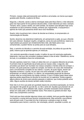 Primeiro, nossas vidas permanecerão sem sentido e arruinadas, ao menos que sejam
guiadas pelo Alcorão, a palavra de Deus.

Segundo, o Alcorão, sendo a eterna orientação dada pelo Deus Eterno, é tão relevante
para nós hoje quanto foi há quatorze séculos atrás, e será relevante por todo o sempre.
Terceiro, temo, quase o direito, em certo sentido, de receber suas bênçãos hoje como
receberam os seus primeiros crentes; contanto que, logicamente, o busquemos e
ajamos de modo que possamos dividir seus ricos resultados.

Quarto, todo muçulmano tem o dever de devotar-se à leitura, à compreensão e à
memorização do Alcorão.

Quinto, devemos nos abandonar totalmente, em pensamento e ação, ao que o Alcorão
tem para oferecer. Qualquer orgulho, arrogância, senso de auto-suficiência, reserva ou
ingenuidade que possam ser erradamente lidos nele, são fatais para a sua
compreensão, e podem fechar as portas para as suas bênçãos.

Seis, o caminho do Alcorão é o caminho da auto-rendição, da prática do que ele lhe
pede, mesmo que se aprenda apenas um versículo.

 Um versículo aprendido e levado à ação, é melhor do que mil versículos explicados
belamente, mas que não concedem qualquer beleza à vida do leitor. Obediência, acima
de tudo, é a verdadeira chave da compreensão.

Há sete capítulos neste livro. Cada um deles lida com um aspecto diferente da jornada.
O primeiro trata do significado da jornada para as nossas vidas; o segundo, das
provisões que devem ser reunidas nos nossos corações e mentes antes de começar; o
terceiro, de quais posturas e ações do coração, da mente e do corpo são necessárias
para o envolvimento completo do seu interior; o quarto, de quais regras, devem ser
seguidas na leitura; o quinto, do por quê e de como entender; o sexto, de como
empreender um estudo coletivo; e o sétimo, da necessidade essencial de oferecer
nossas vidas ao cumprimento da missão corânica. O que o Profeta (saas) disse sobre
algumas partes específicas do Alcorão foi reunido em um apêndice. Outras sugerem
alguns planos de ensino para estudos pessoais e coletivos, que muitos poderão achar
úteis. Alguns auxílios de estudo também estão incluídos.

Este não é um livro que pode ser guardado depois de uma leitura apressada, ao menos
que alguém não goste do que ele diz, ou não o ache útil. Aqueles que precisam de um
livro como esse e vêem utilidade nele, espero, acharão necessário tomar bastante
tempo em cada parte, e lê-lo repetidas vezes. Para esses eu gostaria de dizer: faça
dele o seu companheiro contínuo.

Você verá que deve estudar algumas coisas com cuidado, terá que guardar algumas
na memória, a outras terá que recorrer constantemente. Mas somente o que praticar
será útil para você. O que este livro faz é demarcar a estrada e erigir os sinais
necessários para marcar o caminho, dar orientação, advertir, acautelar e proibir, se
 