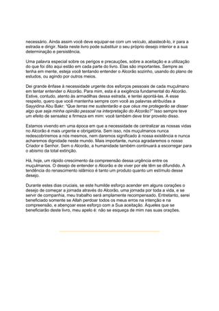 necessário. Ainda assim você deve equipar-se com um veículo, abastecê-lo, ir para a
estrada e dirigir. Nada neste livro pode substituir o seu próprio desejo interior e a sua
determinação e persistência.

Uma palavra especial sobre os perigos e precauções, sobre a aceitação e a utilização
do que foi dito aqui estão em cada parte do livro. Elas são importantes. Sempre as
tenha em mente, esteja você tentando entender o Alcorão sozinho, usando do plano de
estudos, ou agindo por outros meios.

Dei grande ênfase à necessidade urgente dos esforços pessoais de cada muçulmano
em tentar entender o Alcorão. Para mim, esta é a exigência fundamental do Alcorão.
Estive, contudo, atento às armadilhas dessa estrada, e tentei apontá-las. A esse
respeito, quero que você mantenha sempre com você as palavras atribuídas a
Sayyidina Abu Bakr: “Que terras me sustentarão e que céus me protegerão se disser
algo que seja minha opinião pessoal na interpretação do Alcorão?” Isso sempre teve
um efeito de sensatez e firmeza em mim: você também deve tirar proveito disso.

Estamos vivendo em uma época em que a necessidade de centralizar as nossas vidas
no Alcorão é mais urgente e obrigatória. Sem isso, nós muçulmanos nunca
redescobriremos a nós mesmos, nem daremos significado à nossa existência e nunca
acharemos dignidade neste mundo. Mais importante, nunca agradaremos o nosso
Criador e Senhor. Sem o Alcorão, a humanidade também continuará a escorregar para
o abismo da total extinção.

Há, hoje, um rápido crescimento da compreensão dessa urgência entre os
muçulmanos. O desejo de entender o Alcorão e de viver por ele têm se difundido. A
tendência do renascimento islâmico é tanto um produto quanto um estímulo desse
desejo.

Durante estes dias cruciais, se este humilde esforço acender em alguns corações o
desejo de começar a jornada através do Alcorão, uma jornada por toda a vida, e se
servir de companhia, meu trabalho será amplamente recompensado. Entretanto, serei
beneficiado somente se Allah perdoar todos os meus erros na intenção e na
compreensão, e abençoar esse esforço com a Sua aceitação. Àqueles que se
beneficiarão deste livro, meu apelo é: não se esqueça de mim nas suas orações.
 