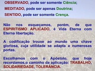 OBSERVADO , pode ser somente  Ciência ; MEDITADO , pode ser apenas  Doutrina ; SENTIDO , pode ser somente  Crença . Não nos esqueçamos, porém, de que  ESPIRITISMO APLICADO , é Vida Eterna com Eterna libertação. A codificação trouxe ao mundo uma chave gloriosa, cuja utilidade se adapta a numerosas portas. Escolhamos com o Apóstolo, que hoje recordamos,o caminho da aplicação:  TRABALHO ,  SOLIDARIEDADE ,  TOLERÂNCIA . 