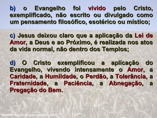 b)  o Evangelho foi  vivido  pelo Cristo, exemplificado, não escrito ou divulgado como um pensamento filosófico, esotérico ou místico; c)  Jesus deixou claro que a aplicação da  Lei de Amor , a Deus e ao Próximo, é realizada nos atos da vida normal, não dentro dos Templos; d)  O Cristo exemplificou a aplicação do Evangelho, vivendo intensamente o  Amor , a  Caridade , a  Humildade , o  Perdão , a  Tolerância , a  Fraternidade , a  Paciência , a  Abnegação , a  Pregação do Bem . 