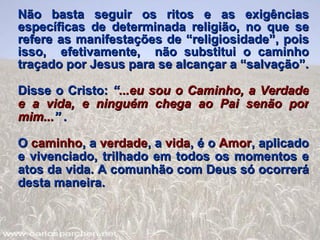 Não basta seguir os ritos e as exigências específicas de determinada religião, no que se refere as manifestações de “religiosidade”, pois isso,  efetivamente,  não substitui o caminho traçado por Jesus para se alcançar a “salvação”. Disse o Cristo:  “ ...eu sou o Caminho, a Verdade e a vida, e ninguém chega ao Pai senão por mim... ” . O  caminho , a  verdade , a  vida , é o  Amor , aplicado e vivenciado, trilhado em todos os momentos e atos da vida. A comunhão com Deus só ocorrerá desta maneira. 