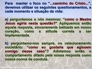 Para  manter o foco no “ ...caminho do Cristo... ”, devemos utilizar os seguintes questionamentos, a cada momento e situação da vida: a)  perguntemos a nós mesmos: “ como o Mestre   Jesus agiria nesta questão? ” Apliquemos então aquela resposta, sinceramente balizada em nosso coração, como a atitude correta a ser implementada. b)  perguntemo-nos sempre, no relacionamento societário: “ como eu gostaria que agissem comigo nesse caso ”? Adotemos então o comportamento ditado pela nossa resposta como nossa norma de conduta. 
