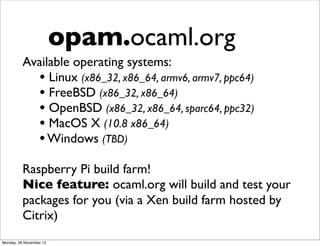 opam.ocaml.org
          Available operating systems:
            • Linux (x86_32, x86_64, armv6, armv7, ppc64)
            • FreeBSD (x86_32, x86_64)
            • OpenBSD (x86_32, x86_64, sparc64, ppc32)
            • MacOS X (10.8 x86_64)
            • Windows (TBD)
          Raspberry Pi build farm!
          Nice feature: ocaml.org will build and test your
          packages for you (via a Xen build farm hosted by
          Citrix)
Monday, 26 November 12
 