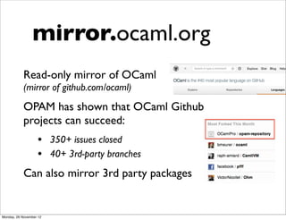 mirror.ocaml.org
            Read-only mirror of OCaml
            (mirror of github.com/ocaml)
            OPAM has shown that OCaml Github
            projects can succeed:
                   • 350+ issues closed
                   • 40+ 3rd-party branches
            Can also mirror 3rd party packages


Monday, 26 November 12
 