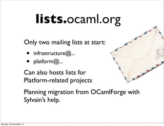 lists.ocaml.org
                         Only two mailing lists at start:
                         •   infrastructure@...
                         •   platform@...
                         Can also hosts lists for
                         Platform-related projects
                         Planning migration from OCamlForge with
                         Sylvain’s help.


Monday, 26 November 12
 