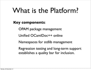 What is the Platform?
                         Key components:
                           OPAM package management
                           Uniﬁed OCamlDoc++ online
                           Namespaces for stdlib management
                           Regression testing and long-term support
                           establishes a quality bar for inclusion.



Monday, 26 November 12
 
