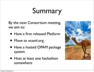 Summary
             By the next Consortium meeting,
             we aim to:
               • Have a ﬁrst released Platform
               • Move to ocaml.org
               • Have a hosted OPAM package
                         system
               • Host at least one hackathon
                         somewhere
Monday, 26 November 12
 