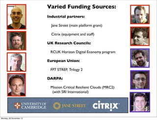 Varied Funding Sources:
                         Industrial partners:

                           Jane Street (main platform grant)

                           Citrix (equipment and staff)

                         UK Research Councils:

                          RCUK Horizon Digital Economy program

                         European Union:

                          FP7 STREP, Trilogy 2

                         DARPA:

                          Mission Critical Resilient Clouds (MRC2)
                           (with SRI International)




Monday, 26 November 12
 