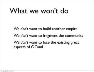 What we won’t do

                         We don’t want to build another empire
                         We don’t want to fragment the community
                         We don’t want to lose the existing great
                         aspects of OCaml




Monday, 26 November 12
 
