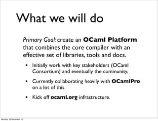 What we will do
                         Primary Goal: create an OCaml Platform
                         that combines the core compiler with an
                         effective set of libraries, tools and docs.
                         • Initially work with key stakeholders (OCaml
                            Consortium) and eventually the community.
                         • Currently collaborating heavily with OCamlPro
                            on a lot of this.
                         • Kick off ocaml.org infrastructure.


Monday, 26 November 12
 