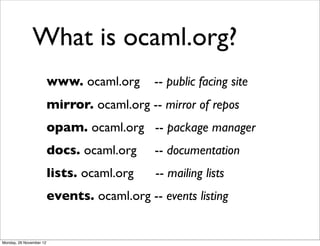 What is ocaml.org?
                         www. ocaml.org      -- public facing site
                         mirror. ocaml.org -- mirror of repos
                         opam. ocaml.org -- package manager
                         docs. ocaml.org     -- documentation
                         lists. ocaml.org    -- mailing lists
                         events. ocaml.org -- events listing


Monday, 26 November 12
 